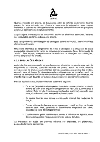 Quando indicado em projeto, as tubulações, além do referido enchimento, levarão 
grapas de ferro redondo, em número e espaçamento adequados, para manter 
inalterada a posição do tubo (permitindo-se somente, conforme descrito no parágrafo 
anterior, o deslocamento longitudinalmente). 
As passagens previstas para as tubulações, através de elementos estruturais, deverão 
ser executadas, conforme indicação no projeto. 
Não será permitida a concretagem de tubulações dentro de colunas, pilares ou outros 
elementos estruturais. 
Uma outra alternativa de lançamento de redes e tubulações é a utilização de locais 
apropriados, simplesmente vazios ou providos de fundo/parede falso, denominado de 
“shafts”. Este espaço, adequadamente dimensionado à passagem das tubulações, 
deverá ser previsto no projeto. 
9.3.2. TUBULAÇÕES AÉREAS 
As tubulações aparentes serão sempre fixadas nas alvenarias ou estrutura por meio de 
braçadeiras ou suportes, conforme detalhes do projeto. Todas as linhas verticais 
deverão estar no prumo e as horizontais correrão paralelas às paredes dos prédios, 
devendo estar alinhadas. As tubulações serão contínuas entre as conexões, sendo os 
desvios de elementos estruturais e de outras instalações executados por conexões. Na 
medida do possível, deverão ser evitadas tubulações sobre equipamentos elétricos. 
Para os apoios das tubulações horizontais observar o seguinte: 
ƒ Os apoios (braçadeiras e/ou suportes) deverão ter um comprimento de contato 
mínimo de 5 cm e um ângulo de abraçamento de 180°, isto é, envolvendo a 
metade inferior do tubo (inclusive acompanhando a sua forma) e deverão estar 
espaçados de acordo com as especificações do projeto; 
ƒ Os apoios deverão estar sempre o mais perto possível das mudanças de 
REVISÃO MARÇO/2007 - PÁG. 205/638 - PARTE C 
direção; 
ƒ Em um sistema de diversos apoios apenas um poderá ser fixo, os demais 
deverão estar livres, permitindo o deslocamento longitudinal dos tubos, 
causado pelo efeito da dilatação térmica; 
ƒ Quando houver pesos concentrados, devido à presença de registros, estes 
deverão ser apoiados independentemente do sistema de tubos. 
As travessias de tubos em paredes deverão ser efetuadas, de preferência, 
perpendicularmente às mesmas. 
 