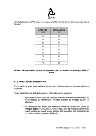 Para tubulações de PVC soldável o espaçamento mínimo deverá ser de acordo com a 
Tabela 1. 
REVISÃO MARÇO/2007 - PÁG. 206/638 - PARTE C 
DIÂMETRO 
(mm) 
ESPAÇAMENTO 
(m) 
20 0.9 
25 1.0 
32 1.1 
40 1.3 
50 1.5 
60 1.7 
75 1.9 
85 2.1 
110 2.5 
Tabela 1 – Espaçamento mínimo recomendado para apoios de tubos de água fria PVC 
solda 
9.3.3. TUBULAÇÕES ENTERRADAS 
Todos os tubos serão assentados de acordo com o alinhamento e a elevação indicados 
no projeto. 
Para o assentamento de tubulações em valas, observar o seguinte: 
ƒ Nenhuma tubulação deve ser instalada enterrada em solos contaminados. Na 
impossibilidade de atendimento, medidas eficazes de proteção devem ser 
adotadas; 
ƒ As tubulações não devem ser instaladas dentro ou através de: caixas de 
inspeção, poços de visita, fossas, sumidouros, valas de infiltração, coletores de 
esgoto sanitário ou pluvial, tanque séptico, filtro anaeróbio, leito de secagem de 
lodo, aterro sanitário, depósito de lixo etc.; 
 