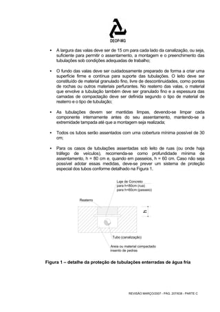 ƒ A largura das valas deve ser de 15 cm para cada lado da canalização, ou seja, 
suficiente para permitir o assentamento, a montagem e o preenchimento das 
tubulações sob condições adequadas de trabalho; 
ƒ O fundo das valas deve ser cuidadosamente preparado de forma a criar uma 
superfície firme e contínua para suporte das tubulações. O leito deve ser 
constituído de material granulado fino, livre de descontinuidades, como pontas 
de rochas ou outros materiais perfurantes. No reaterro das valas, o material 
que envolve a tubulação também deve ser granulado fino e a espessura das 
camadas de compactação deve ser definida segundo o tipo de material de 
reaterro e o tipo de tubulação; 
ƒ As tubulações devem ser mantidas limpas, devendo-se limpar cada 
componente internamente antes do seu assentamento, mantendo-se a 
extremidade tampada até que a montagem seja realizada; 
ƒ Todos os tubos serão assentados com uma cobertura mínima possível de 30 
REVISÃO MARÇO/2007 - PÁG. 207/638 - PARTE C 
cm; 
ƒ Para os casos de tubulações assentadas sob leito de ruas (ou onde haja 
tráfego de veículos), recomenda-se como profundidade mínima de 
assentamento, h = 80 cm e, quando em passeios, h = 60 cm. Caso não seja 
possível adotar essas medidas, deve-se prever um sistema de proteção 
especial dos tubos conforme detalhado na Figura 1. 
Laje de Concreto 
para h<80cm (rua) 
para h<60cm (passeio) 
Tubo (canalização) 
Areia ou material compactado 
insento de pedras 
Reaterro 
h 
Figura 1 – detalhe da proteção de tubulações enterradas de água fria 
 