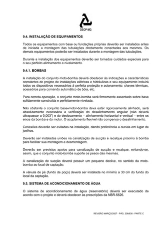 9.4. INSTALAÇÃO DE EQUIPAMENTOS 
Todos os equipamentos com base ou fundações próprias deverão ser instalados antes 
de iniciada a montagem das tubulações diretamente conectadas aos mesmos. Os 
demais equipamentos poderão ser instalados durante a montagem das tubulações. 
Durante a instalação dos equipamentos deverão ser tomados cuidados especiais para 
o seu perfeito alinhamento e nivelamento. 
9.4.1. BOMBAS 
A instalação do conjunto moto-bomba deverá obedecer às indicações e características 
constantes do projeto de instalações elétricas e hidráulicas e seu equipamento incluirá 
todos os dispositivos necessários à perfeita proteção e acionamento: chaves térmicas, 
acessórios para comando automático de bóia, etc. 
Para correta operação, o conjunto moto-bomba será firmemente assentado sobre base 
solidamente construída e perfeitamente nivelada. 
Não obstante o conjunto base-motor-bomba deva estar rigorosamente alinhado, será 
absolutamente necessária a verificação do desalinhamento angular (não deverá 
ultrapassar a 0,003”) e do deslocamento – alinhamento horizontal e vertical – entre os 
eixos da bomba e do motor. O acoplamento flexível não compensa o desalinhamento. 
Conexões deverão ser evitadas na instalação, dando preferência a curvas em lugar de 
joelhos. 
Deverão ser instaladas uniões na canalização de sucção e recalque próximo à bomba 
para facilitar sua montagem e desmontagem. 
Deverão ser previstos apoios para canalização de sucção e recalque, evitando-se, 
assim, que o conjunto moto-bomba suporte os pesos das mesmas. 
A canalização de sucção deverá possuir um pequeno declive, no sentido da moto-bomba 
REVISÃO MARÇO/2007 - PÁG. 208/638 - PARTE C 
ao local de captação. 
A válvula de pé (fundo de poço) deverá ser instalada no mínimo a 30 cm do fundo do 
local da captação. 
9.5. SISTEMA DE ACONDICIONAMENTO DE ÁGUA 
O sistema de acondicionamento de água (reservatório) deverá ser executado de 
acordo com o projeto e deverá obedecer às prescrições da NBR-5626. 
 