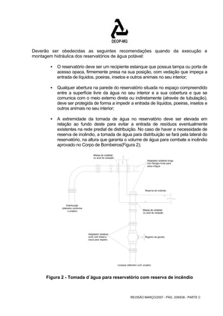 Deverão ser obedecidas as seguintes recomendações quando da execução e 
montagem hidráulica dos reservatórios de água potável: 
ƒ O reservatório deve ser um recipiente estanque que possua tampa ou porta de 
acesso opaca, firmemente presa na sua posição, com vedação que impeça a 
entrada de líquidos, poeiras, insetos e outros animais no seu interior; 
ƒ Qualquer abertura na parede do reservatório situada no espaço compreendido 
entre a superfície livre da água no seu interior e a sua cobertura e que se 
comunica com o meio externo direta ou indiretamente (através de tubulação), 
deve ser protegida de forma a impedir a entrada de líquidos, poeiras, insetos e 
outros animais no seu interior; 
ƒ A extremidade da tomada de água no reservatório deve ser elevada em 
relação ao fundo deste para evitar a entrada de resíduos eventualmente 
existentes na rede predial de distribuição. No caso de haver a necessidade de 
reserva de incêndio, a tomada de água para distribuição se fará pela lateral do 
reservatório, na altura que garanta o volume de água para combate a incêndio 
aprovado no Corpo de Bombeiros(Figura 2); 
Adaptador soldável longo 
com flanges livres para 
caixa d'água 
REVISÃO MARÇO/2007 - PÁG. 209/638 - PARTE C 
Massa de colatetar 
ou anel de vedação 
Massa de colatetar 
ou anel de vedação 
Registro de gaveta 
Limpeza (diâmetro conf. projeto) 
Adaptador soldável 
curto com bolsa e 
rosca para registro 
Distribuição 
(diâmetro conforme 
o projeto) 
Reserva de incêndio 
Figura 2 - Tomada d´água para reservatório com reserva de incêndio 
 