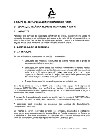 3. GRUPO 03 – TERRAPLENAGEM E TRABALHOS EM TERRA 
3.1. ESCAVAÇÃO MECÂNICA INCLUSIVE TRANSPORTE ATÉ 50 m 
3.1.1. OBJETIVO 
Aplicação aos serviços de escavação com trator de esteira, exclusivamente usado na 
execução de cortes, onde a distância de transporte do material não ultrapasse 50 m, no 
interior dos limites das seções do projeto que definem o greide e a plataforma ou em 
seções mistas onde o material de corte é lançado no aterro lateral. 
3.1.2. METODOLOGIA DE EXECUÇÃO 
3.1.2.1. SERVIÇOS 
As operações deste processo de escavação compreendem: 
ƒ Escavação dos materiais constituintes do terreno natural, até o greide da 
REVISÃO MARÇO/2007 - PÁG. 21/638 - PARTE C 
terraplenagem indicado no projeto; 
ƒ Escavação, em alguns casos, dos materiais constituintes do terreno natural, 
em espessuras abaixo do greide da terraplenagem, iguais a 60 cm, quando se 
tratar de solos de elevada expansão, baixa capacidade de suporte ou solos 
orgânicos, conforme indicações do projeto, complementadas por observações 
da FISCALIZAÇÃO durante a execução dos serviços; 
ƒ Transporte dos materiais escavados para aterros ou bota-foras. 
Quando do início da obra, o DEOP-MG, solicitará uma equipe de topografia da 
empresa CONTRATADA, que verificará as seções primitivas, possibilitando a 
confirmação do levantamento topográfico do projeto e um consenso sobre a seção a 
ser adotada para efeito de medição. 
A escavação fica condicionada aos elementos técnicos, fornecidos à CONTRATADA e 
constantes das notas de serviço elaboradas em conformidade com o projeto. 
A escavação será precedida da execução dos serviços de desmatamento, 
destocamento e limpeza. 
Os trechos a serem escavados deverão ser limitados, sinalizados e protegidos, 
segundo as recomendações constantes das Normas Regulamentadoras de Segurança 
e Medicina do Trabalho, garantindo as condições de circulação e segurança, para 
todos os funcionários, pedestres e para o trânsito de um modo geral. 
 
