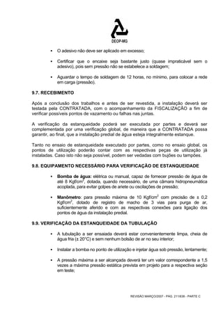 ƒ O adesivo não deve ser aplicado em excesso; 
ƒ Certificar que o encaixe seja bastante justo (quase impraticável sem o 
adesivo), pois sem pressão não se estabelece a soldagem; 
ƒ Aguardar o tempo de soldagem de 12 horas, no mínimo, para colocar a rede 
REVISÃO MARÇO/2007 - PÁG. 211/638 - PARTE C 
em carga (pressão). 
9.7. RECEBIMENTO 
Após a conclusão dos trabalhos e antes de ser revestida, a instalação deverá ser 
testada pela CONTRATADA, com o acompanhamento da FISCALIZAÇÃO a fim de 
verificar possíveis pontos de vazamento ou falhas nas juntas. 
A verificação da estanqueidade poderá ser executada por partes e deverá ser 
complementada por uma verificação global, de maneira que a CONTRATADA possa 
garantir, ao final, que a instalação predial de água esteja integralmente estanque. 
Tanto no ensaio de estanqueidade executado por partes, como no ensaio global, os 
pontos de utilização poderão contar com as respectivas peças de utilização já 
instaladas. Caso isto não seja possível, podem ser vedadas com bujões ou tampões. 
9.8. EQUIPAMENTO NECESSÁRIO PARA VERIFICAÇÃO DE ESTANQUEIDADE 
ƒ Bomba de água: elétrica ou manual, capaz de fornecer pressão de água de 
até 8 Kgf/cm2, dotada, quando necessário, de uma câmara hidropneumática 
acoplada, para evitar golpes de ariete ou oscilações de pressão; 
ƒ Manômetro: para pressão máxima de 10 Kgf/cm2 com precisão de ± 0,2 
Kgf/cm2, dotado de registro de macho de 3 vias para purga de ar, 
suficientemente aferido e com as respectivas conexões para ligação dos 
pontos de água da instalação predial. 
9.9. VERIFICAÇÃO DA ESTANQUEIDADE DA TUBULAÇÃO 
ƒ A tubulação a ser ensaiada deverá estar convenientemente limpa, cheia de 
água fria (± 20°C) e sem nenhum bolsão de ar no seu interior; 
ƒ Instalar a bomba no ponto de utilização e injetar água sob pressão, lentamente; 
ƒ A pressão máxima a ser alcançada deverá ter um valor correspondente a 1,5 
vezes a máxima pressão estática prevista em projeto para a respectiva seção 
em teste; 
 