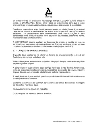Os testes deverão ser executados na presença da FISCALIZAÇÃO. Durante a fase de 
testes, a CONTRATADA deverá tomar todas as providências para que a água 
proveniente de eventuais vazamentos não cause danos aos serviços já executados. 
Concluídos os ensaios e antes de entrarem em serviço, as tubulações de água potável 
deverão ser lavadas e desinfetadas de acordo com o que está descrito na norma 
específica. Tal procedimento será acompanhado pela FISCALIZAÇÃO e será 
considerado como concluído quando todos os passos do processo, descrito na norma, 
forem concluídos satisfatoriamente. 
A CONTRATADA deverá atualizar os desenhos do projeto à medida em que os 
serviços forem executados, devendo entregar, no final dos serviços e obras, um jogo 
completo de desenhos e detalhes conforme executado (projeto “As built”). 
9.11. LIGAÇÃO DE ENTRADA DE ÁGUA 
O padrão deve localizar-se no interior do terreno do empreendimento e deverá ser 
fixado junto ao muro da testada do lote. 
Para a montagem e assentamento do padrão de ligação de água deverão ser seguidas 
as prescrições de projeto. 
A composição de custo unitário deste serviço inclui toda a mão-de-obra, ferramentas, 
todas as peças relacionadas em projeto, necessárias à execução do serviço, inclusive 
limpeza da área com a remoção e bota-fora do material inaproveitável. 
A medição do serviço só se dará quando o padrão tiver sido testado hidrostaticamente 
e não apresentar vazamentos. 
Conforme as instruções da COPASA apresentamos as formas de escolha e montagem 
do Cavalete e Padrão de água. 
FORMAS DE INSTALAÇÃO DO PADRÃO 
O padrão pode ser instalado de duas maneiras: 
REVISÃO MARÇO/2007 - PÁG. 213/638 - PARTE C 
 