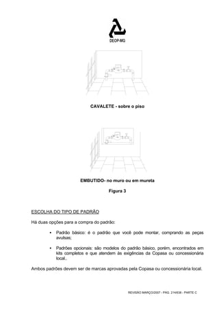CAVALETE - sobre o piso 
EMBUTIDO- no muro ou em mureta 
REVISÃO MARÇO/2007 - PÁG. 214/638 - PARTE C 
Figura 3 
ESCOLHA DO TIPO DE PADRÃO 
Há duas opções para a compra do padrão: 
ƒ Padrão básico: é o padrão que você pode montar, comprando as peças 
avulsas; 
ƒ Padrões opcionais: são modelos do padrão básico, porém, encontrados em 
kits completos e que atendem às exigências da Copasa ou concessionária 
local.. 
Ambos padrões devem ser de marcas aprovadas pela Copasa ou concessionária local. 
 