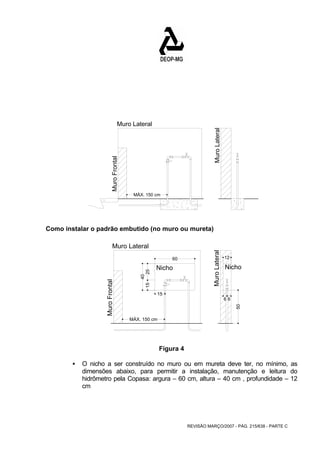 Muro Lateral 
REVISÃO MARÇO/2007 - PÁG. 215/638 - PARTE C 
Muro Lateral 
MÁX. 150 cm 
Muro Lateral 
Muro Frontal 
Como instalar o padrão embutido (no muro ou mureta) 
15 
15 25 
40 
MÁX. 150 cm 
60 12 
6 6 
50 
Muro Lateral 
Nicho Nicho 
Muro Frontal 
Figura 4 
ƒ O nicho a ser construído no muro ou em mureta deve ter, no mínimo, as 
dimensões abaixo, para permitir a instalação, manutenção e leitura do 
hidrômetro pela Copasa: argura – 60 cm, altura – 40 cm , profundidade – 12 
cm 
 