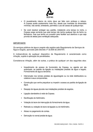 ƒ O revestimento interno do nicho deve ser feito com emboço e reboco. 
A Copasa aceita acabamento mais fino, desde que mantidas as dimensões 
mínimas, não sendo, entretanto, permitido o uso de caixas de qualquer tipo. 
ƒ Se você resolver proteger seu padrão, instalando uma tampa no nicho, a 
Copasa exige somente que esta tampa não tenha qualquer tipo de fecho ou 
fechadura, mas que tenha um puxador para facilitar sua abertura e que seja 
provida de aletas para ventilação adequada. 
IMPORTANTE 
Os serviços públicos de água e esgoto são regidos pelo Regulamento de Serviços de 
Água e Esgoto, aprovado pelo Decreto nº 32.809 de 29/07/91. 
A inobservância de qualquer dispositivo de Regulamento é caracterizada como 
infração, sujeita à aplicação de penalidades. 
Considera-se infração, além de outras, a prática de qualquer um dos seguintes atos: 
ƒ Impedimento de acesso do funcionário da Copasa, ou agente por ela 
autorizado, ao padrão da ligação ou instalações prediais de água e esgoto. 
Fornecimento de água a terceiros. 
ƒ Intervenção nos ramais prediais de água/esgoto ou na rede distribuidora ou 
REVISÃO MARÇO/2007 - PÁG. 216/638 - PARTE C 
coletora e seus componentes. 
ƒ Construção que venha prejudicar ou impedir o acesso ao padrão de ligação de 
água. 
ƒ Despejo de águas pluviais nas instalações prediais de esgotos. 
ƒ Ligação clandestina à rede da Copasa. 
ƒ Danificação do hidrômetro. 
ƒ Violação do lacre de interrupção do fornecimento de água. 
ƒ Retirada ou violação do lacre da ligação ou do hidrômetro. 
ƒ Atraso no pagamento de contas. 
ƒ Derivação no ramal predial de água. 
 