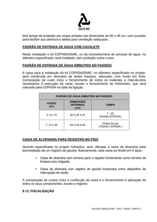 terá tampa de proteção em chapa pintada nas dimensões de 60 x 40 cm, com puxador 
para facilitar sua abertura e aletas para ventilação adequada . 
PADRÃO DE ENTRADA DE ÁGUA COM CAVALETE 
Nesta instalação o kit COPASA/SAAE, ou da concessionária de serviços de água, no 
diâmetro especificado, será instalado, sem proteção sobre o piso . 
PADRÃO DE ENTRADA DE ÁGUA EMBUTIDO NO PASSEIO 
A caixa para a instalação do kit COPASA/SAAE, no diâmetro especificado no projeto, 
será construída em alvenaria de tijolos maciços, rebocada, com fundo em brita. 
Composição de custo inclui o fornecimento de todos os materiais e mão-de-obra 
necessários à execução da caixa, exceto o fornecimento do hidrômetro, que será 
colocado pela COPASA na data da ligação. 
PADRÃO DE ÁGUA EMBUTIDO NO PASSEIO 
REVISÃO MARÇO/2007 - PÁG. 218/638 - PARTE C 
VAZÃO 
(m³) 
DIMENSÕES 
INTERNAS 
(cm) 
TAMPA 
3, 5 e 15 40 X 28 X 51 T - 22 
(Padrão COPASA) 
7, 10 e 20 64 X 45 X 60 Chapa de aço 
( Padrão COPASA ) 
CAIXA DE ALVENARIA PARA REGISTRO NO PISO 
Quando especificada no projeto hidráulico, será utilizada a caixa de alvenaria para 
acomodação de um registro de gaveta. Basicamente, esta caixa se divide em 2 tipos: 
ƒ Caixa de alvenaria com torneira para o registro funcionando como torneira de 
limpeza e/ou irrigação. 
ƒ Caixa de alvenaria com registro de gaveta funcionará como dispositivo de 
interrupção da vazão. 
A composição de custos inclui a confecção da caixa e o fornecimento e aplicação de 
todos os seus componentes, exceto o registro. 
9.12. FISCALIZAÇÃO 
 