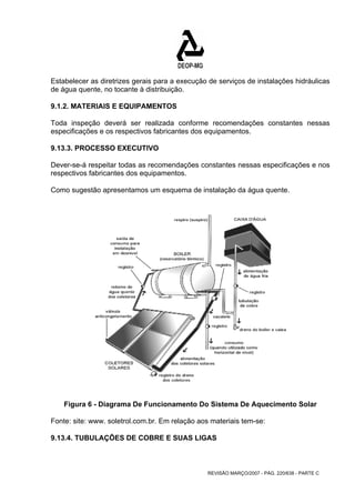 Estabelecer as diretrizes gerais para a execução de serviços de instalações hidráulicas 
de água quente, no tocante à distribuição. 
9.1.2. MATERIAIS E EQUIPAMENTOS 
Toda inspeção deverá ser realizada conforme recomendações constantes nessas 
especificações e os respectivos fabricantes dos equipamentos. 
9.13.3. PROCESSO EXECUTIVO 
Dever-se-á respeitar todas as recomendações constantes nessas especificações e nos 
respectivos fabricantes dos equipamentos. 
Como sugestão apresentamos um esquema de instalação da água quente. 
Figura 6 - Diagrama De Funcionamento Do Sistema De Aquecimento Solar 
Fonte: site: www. soletrol.com.br. Em relação aos materiais tem-se: 
9.13.4. TUBULAÇÕES DE COBRE E SUAS LIGAS 
REVISÃO MARÇO/2007 - PÁG. 220/638 - PARTE C 
 