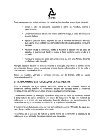 Para a execução das juntas soldadas de canalizações de cobre e suas ligas, deve-se: 
ƒ Cortar o tubo no esquadro, escariá-lo e retirar as rebarbas, interna e 
REVISÃO MARÇO/2007 - PÁG. 221/638 - PARTE C 
externamente; 
ƒ Limpar com escova de aço, lixa fina ou palhinha de aço, a bolsa da conexão e 
a ponta do tubo; 
ƒ Aplicar a pasta de solda, na ponta do tubo e na bolsa de conexão, de modo 
que a parte a ser soldada fique completamente coberta pela pasta e remover o 
excesso; 
ƒ Aquecer o tubo e a conexão, afastar o maçarico e colocar o fio de solda de 
estanho, o qual deverá fundir e encher a folga existente entre o tubo e a 
conexão; 
ƒ Remover o excesso de solda com uma escova ou com uma flanela, deixando 
um filete em volta da união. 
Atenção especial deverá ser tomada durante a execução, impedindo o contato direto 
com materiais de aço, como: braçadeiras, pregos, tubos e eletrodutos, a fim de evitar o 
processo de corrosão eletrolítica. 
Todos os registros, válvulas e torneiras deverão ser de bronze, latão ou outros 
materiais adequados. 
9.15.5. ISOLAMENTO DAS TUBULAÇÕES DE ÁGUA QUENTE 
Toda a tubulação de água quente, embutida, aérea ou em canaleta, deverá ter 
isolamento térmico externo. O isolamento deverá ser aplicado sobre a superfície 
metálica, limpa, sem ferrugem, óleo, graxa ou qualquer outra impureza. 
O isolamento térmico da tubulação deverá ser adequado ao local, de maneira a manter 
a temperatura da água constante ao longo da tubulação. O tipo do material do 
isolamento e o modo de sua aplicação deverão obedecer às especificações de 
materiais e serviços constantes no memorial de projeto das instalações. 
O isolamento da tubulação aérea deverá ser protegido contra infiltração de água, por 
meio de um invólucro impermeável adequado. 
Recomenda-se a adoção da Tabela 2 como forma de determinar a espessura do 
isolamento a ser adotada, função do diâmetro da tubulação. 
 