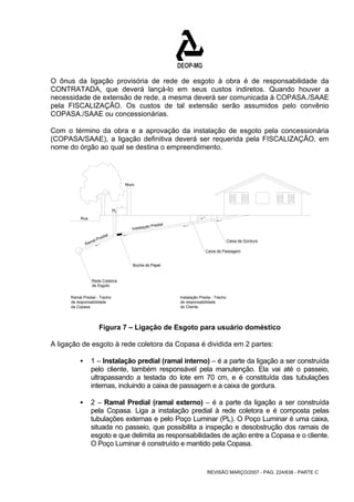 O ônus da ligação provisória de rede de esgoto à obra é de responsabilidade da 
CONTRATADA, que deverá lançá-lo em seus custos indiretos. Quando houver a 
necessidade de extensão de rede, a mesma deverá ser comunicada à COPASA./SAAE 
pela FISCALIZAÇÃO. Os custos de tal extensão serão assumidos pelo convênio 
COPASA./SAAE ou concessionárias. 
Com o término da obra e a aprovação da instalação de esgoto pela concessionária 
(COPASA/SAAE), a ligação definitiva deverá ser requerida pela FISCALIZAÇÃO, em 
nome do órgão ao qual se destina o empreendimento. 
Caixa de Gordura 
Caixa de Passagem 
REVISÃO MARÇO/2007 - PÁG. 224/638 - PARTE C 
Instalação Predial Ramal Predial 
Bucha de Papel 
Rede Coletora 
de Esgoto 
Ramal Predial - Trecho 
de responsabilidade 
da Copasa. 
Instalação Predia - Trecho 
de responsabilidade 
do Cliente. 
Rua 
Muro 
70 
PL 
Figura 7 – Ligação de Esgoto para usuário doméstico 
A ligação de esgoto à rede coletora da Copasa é dividida em 2 partes: 
ƒ 1 – Instalação predial (ramal interno) – é a parte da ligação a ser construída 
pelo cliente, também responsável pela manutenção. Ela vai até o passeio, 
ultrapassando a testada do lote em 70 cm, e é constituída das tubulações 
internas, incluindo a caixa de passagem e a caixa de gordura. 
ƒ 2 – Ramal Predial (ramal externo) – é a parte da ligação a ser construída 
pela Copasa. Liga a instalação predial à rede coletora e é composta pelas 
tubulações externas e pelo Poço Luminar (PL). O Poço Luminar é uma caixa, 
situada no passeio, que possibilita a inspeção e desobstrução dos ramais de 
esgoto e que delimita as responsabilidades de ação entre a Copasa e o cliente. 
O Poço Luminar é construído e mantido pela Copasa. 
 