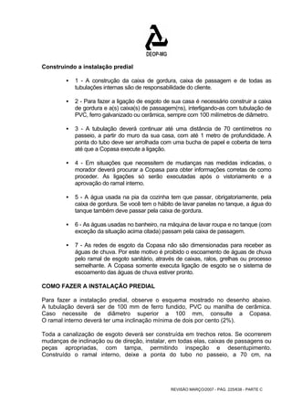 REVISÃO MARÇO/2007 - PÁG. 225/638 - PARTE C 
Construindo a instalação predial 
ƒ 1 - A construção da caixa de gordura, caixa de passagem e de todas as 
tubulações internas são de responsabilidade do cliente. 
ƒ 2 - Para fazer a ligação de esgoto de sua casa é necessário construir a caixa 
de gordura e a(s) caixa(s) de passagem(ns), interligando-as com tubulação de 
PVC, ferro galvanizado ou cerâmica, sempre com 100 milímetros de diâmetro. 
ƒ 3 - A tubulação deverá continuar até uma distância de 70 centímetros no 
passeio, a partir do muro da sua casa, com até 1 metro de profundidade. A 
ponta do tubo deve ser arrolhada com uma bucha de papel e coberta de terra 
até que a Copasa execute a ligação. 
ƒ 4 - Em situações que necessitem de mudanças nas medidas indicadas, o 
morador deverá procurar a Copasa para obter informações corretas de como 
proceder. As ligações só serão executadas após o vistoriamento e a 
aprovação do ramal interno. 
ƒ 5 - A água usada na pia da cozinha tem que passar, obrigatoriamente, pela 
caixa de gordura. Se você tem o hábito de lavar panelas no tanque, a água do 
tanque também deve passar pela caixa de gordura. 
ƒ 6 - As águas usadas no banheiro, na máquina de lavar roupa e no tanque (com 
exceção da situação acima citada) passam pela caixa de passagem. 
ƒ 7 - As redes de esgoto da Copasa não são dimensionadas para receber as 
águas de chuva. Por este motivo é proibido o escoamento de águas de chuva 
pelo ramal de esgoto sanitário, através de caixas, ralos, grelhas ou processo 
semelhante. A Copasa somente executa ligação de esgoto se o sistema de 
escoamento das águas de chuva estiver pronto. 
COMO FAZER A INSTALAÇÃO PREDIAL 
Para fazer a instalação predial, observe o esquema mostrado no desenho abaixo. 
A tubulação deverá ser de 100 mm de ferro fundido, PVC ou manilha de cerâmica. 
Caso necessite de diâmetro superior a 100 mm, consulte a Copasa. 
O ramal interno deverá ter uma inclinação mínima de dois por cento (2%). 
Toda a canalização de esgoto deverá ser construída em trechos retos. Se ocorrerem 
mudanças de inclinação ou de direção, instalar, em todas elas, caixas de passagens ou 
peças apropriadas, com tampa, permitindo inspeção e desentupimento. 
Construído o ramal interno, deixe a ponta do tubo no passeio, a 70 cm, na 
 