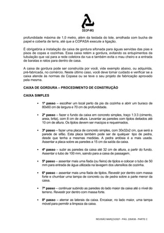 profundidade máxima de 1,0 metro, além da testada do lote, arrolhada com bucha de 
papel e coberta de terra, até que a COPASA execute a ligação. 
É obrigatória a instalação da caixa de gordura sifonada para águas servidas das pias e 
pisos de copas e cozinhas. Essa caixa retém a gordura, evitando os entupimentos da 
tubulação que vai para a rede coletora da rua e também evita o mau cheiro e a entrada 
de baratas e ratos para dentro de casa. 
A caixa de gordura pode ser construída por você, vide exemplo abaixo, ou adquirida, 
pré-fabricada, no comércio. Neste último caso, você deve tomar cuidado e verificar se a 
caixa atende às normas da Copasa ou se teve o seu projeto de fabricação aprovado 
pela mesma. 
CAIXA DE GORDURA – PROCEDIMENTO DE CONSTRUÇÃO 
CAIXA SIMPLES 
ƒ 1º passo – escolher um local perto da pia da cozinha e abrir um buraco de 
80x60 cm de largura e 70 cm de profundidade. 
ƒ 2º passo – fazer o fundo da caixa em concreto simples, traço 1:3:3 (cimento, 
areia, brita), com 8 cm de altura. Levantar as paredes com tijolos deitados até 
10 cm de altura. Os tijolos devem ser maciços e requeimados. 
ƒ 3º passo – fazer uma placa de concreto simples, com 30x32x2 cm, que será a 
parede de sifão. Esta placa também pode ser de qualquer tipo de pedra, 
desde que tenha a mesmas medidas. A pedra ardósia é a mais usada. 
Assentar a placa sobre as paredes a 15 cm da saída da caixa. 
ƒ 4º passo – subir as paredes da caixa até 32 cm de altura, a partir do fundo. 
Assentar o tubo de 100 mm, saindo para a caixa de passagem. 
ƒ 5º passo – assentar mais uma fiada (ou fieira) de tijolos e colocar o tubo de 50 
mm para entrada de água utilizada na lavagem dos utensílios de cozinha. 
ƒ 6º passo – assentar mais uma fiada de tijolos. Revestir por dentro com massa 
forte e chumbar uma tampa de concreto ou de pedra sobre a parte menor da 
caixa. 
ƒ 7º passo – continuar subindo as paredes do lado maior da caixa até o nível do 
terreno. Revestir por dentro com massa forte. 
ƒ 8º passo – aterrar as laterais da caixa. Encaixar, no lado maior, uma tampa 
móvel para permitir a limpeza da caixa. 
REVISÃO MARÇO/2007 - PÁG. 226/638 - PARTE C 
 