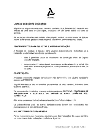 LIGAÇÃO DE ESGOTO DOMÉSTICO 
A ligação de esgoto restante (vaso sanitário, banheiro, bidê, lavatório etc) deve ser feita 
através de uma caixa de passagem, localizada em um ponto abaixo da caixa de 
gordura. 
Se as peças sanitárias não tiverem sifão próprio, instalar um sifão antes da ligação. 
Assim, evita que os gases da rede atinjam o seu imóvel, provocando mau cheiro. 
PROCEDIMENTOS PARA SOLICITAR A VISTORIA E LIGAÇÃO 
A Copasa só executa a ligação para usuários exclusivamente domésticos se a 
instalação predial estiver construída corretamente. 
ƒ Não é permitido utilizar as instalações da construção antes da Copasa 
REVISÃO MARÇO/2007 - PÁG. 227/638 - PARTE C 
executar a ligação. 
ƒ A numeração do imóvel deverá estar correta e colocada em local visível. Não 
será aceita a numeração provisória, como por exemplo, numeração à tinta, cal 
ou piche. 
OBSERVAÇÕES: 
A Copasa só executa a ligação para usuários não domésticos, se o usuário ingressar e 
atender ao PRECEND. 
Esgotos domésticos são os efluentes provenientes de vaso sanitário, banheiro, bidê, 
lavatório, cozinhas. 
Para usuário não doméstico, procurar as informações no PRECEND PROGRAMA DE 
RECEBIMENTO E CONTROLE DE EFLUENTES PARA USUÁRIOS NÃO 
DOMÉSTICOS 
Site: www.copasa.com.br/cgi/cgilua.exe/sys/start.htm?infoid=45&sid=124 
Os procedimentos para as outras concessionárias devem ser consultados nos 
municípios onde a obra será construída. 
9.15. MATERIAIS E EQUIPAMENTOS 
Para o recebimento dos materiais e equipamentos das instalações de esgoto sanitário 
ver notas referente às instalações prediais de água fria. 
 