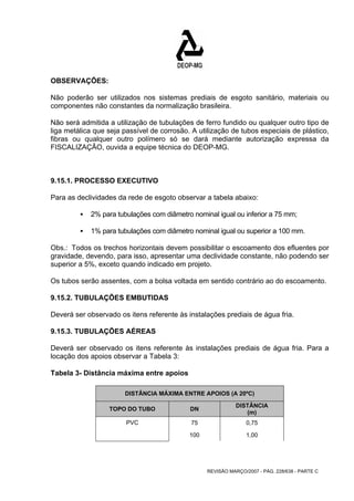 OBSERVAÇÕES: 
Não poderão ser utilizados nos sistemas prediais de esgoto sanitário, materiais ou 
componentes não constantes da normalização brasileira. 
Não será admitida a utilização de tubulações de ferro fundido ou qualquer outro tipo de 
liga metálica que seja passível de corrosão. A utilização de tubos especiais de plástico, 
fibras ou qualquer outro polímero só se dará mediante autorização expressa da 
FISCALIZAÇÃO, ouvida a equipe técnica do DEOP-MG. 
9.15.1. PROCESSO EXECUTIVO 
Para as declividades da rede de esgoto observar a tabela abaixo: 
ƒ 2% para tubulações com diâmetro nominal igual ou inferior a 75 mm; 
ƒ 1% para tubulações com diâmetro nominal igual ou superior a 100 mm. 
Obs.: Todos os trechos horizontais devem possibilitar o escoamento dos efluentes por 
gravidade, devendo, para isso, apresentar uma declividade constante, não podendo ser 
superior a 5%, exceto quando indicado em projeto. 
Os tubos serão assentes, com a bolsa voltada em sentido contrário ao do escoamento. 
9.15.2. TUBULAÇÕES EMBUTIDAS 
Deverá ser observado os itens referente às instalações prediais de água fria. 
9.15.3. TUBULAÇÕES AÉREAS 
Deverá ser observado os itens referente às instalações prediais de água fria. Para a 
locação dos apoios observar a Tabela 3: 
Tabela 3- Distância máxima entre apoios 
DISTÂNCIA MÁXIMA ENTRE APOIOS (A 20ºC) 
TOPO DO TUBO DN DISTÂNCIA 
(m) 
PVC 75 0,75 
100 1,00 
REVISÃO MARÇO/2007 - PÁG. 228/638 - PARTE C 
 