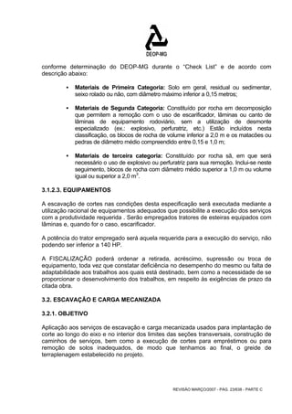 conforme determinação do DEOP-MG durante o “Check List” e de acordo com 
descrição abaixo: 
ƒ Materiais de Primeira Categoria: Solo em geral, residual ou sedimentar, 
seixo rolado ou não, com diâmetro máximo inferior a 0,15 metros; 
ƒ Materiais de Segunda Categoria: Constituído por rocha em decomposição 
que permitem a remoção com o uso de escarificador, lâminas ou canto de 
lâminas de equipamento rodoviário, sem a utilização de desmonte 
especializado (ex.: explosivo, perfuratriz, etc.) Estão incluídos nesta 
classificação, os blocos de rocha de volume inferior a 2,0 m e os matacões ou 
pedras de diâmetro médio compreendido entre 0,15 e 1,0 m; 
ƒ Materiais de terceira categoria: Constituído por rocha sã, em que será 
necessário o uso de explosivo ou perfuratriz para sua remoção. Inclui-se neste 
seguimento, blocos de rocha com diâmetro médio superior a 1,0 m ou volume 
igual ou superior a 2,0 m3. 
3.1.2.3. EQUIPAMENTOS 
A escavação de cortes nas condições desta especificação será executada mediante a 
utilização racional de equipamentos adequados que possibilite a execução dos serviços 
com a produtividade requerida . Serão empregados tratores de esteiras equipados com 
lâminas e, quando for o caso, escarificador. 
A potência do trator empregado será aquela requerida para a execução do serviço, não 
podendo ser inferior a 140 HP. 
A FISCALIZAÇÃO poderá ordenar a retirada, acréscimo, supressão ou troca de 
equipamento, toda vez que constatar deficiência no desempenho do mesmo ou falta de 
adaptabilidade aos trabalhos aos quais está destinado, bem como a necessidade de se 
proporcionar o desenvolvimento dos trabalhos, em respeito às exigências de prazo da 
citada obra. 
3.2. ESCAVAÇÃO E CARGA MECANIZADA 
3.2.1. OBJETIVO 
Aplicação aos serviços de escavação e carga mecanizada usados para implantação de 
corte ao longo do eixo e no interior dos limites das seções transversais, construção de 
caminhos de serviços, bem como a execução de cortes para empréstimos ou para 
remoção de solos inadequados, de modo que tenhamos ao final, o greide de 
terraplenagem estabelecido no projeto. 
REVISÃO MARÇO/2007 - PÁG. 23/638 - PARTE C 
 
