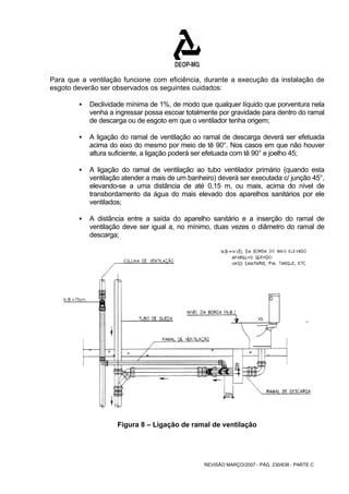 Para que a ventilação funcione com eficiência, durante a execução da instalação de 
esgoto deverão ser observados os seguintes cuidados: 
ƒ Declividade mínima de 1%, de modo que qualquer líquido que porventura nela 
venha a ingressar possa escoar totalmente por gravidade para dentro do ramal 
de descarga ou de esgoto em que o ventilador tenha origem; 
ƒ A ligação do ramal de ventilação ao ramal de descarga deverá ser efetuada 
acima do eixo do mesmo por meio de tê 90°. Nos casos em que não houver 
altura suficiente, a ligação poderá ser efetuada com tê 90° e joelho 45; 
ƒ A ligação do ramal de ventilação ao tubo ventilador primário (quando esta 
ventilação atender a mais de um banheiro) deverá ser executada c/ junção 45°, 
elevando-se a uma distância de até 0,15 m, ou mais, acima do nível de 
transbordamento da água do mais elevado dos aparelhos sanitários por ele 
ventilados; 
ƒ A distância entre a saída do aparelho sanitário e a inserção do ramal de 
ventilação deve ser igual a, no mínimo, duas vezes o diâmetro do ramal de 
descarga; 
Figura 8 – Ligação de ramal de ventilação 
REVISÃO MARÇO/2007 - PÁG. 230/638 - PARTE C 
 