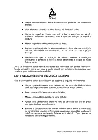 ƒ Limpar cuidadosamente a bolsa da conexão e a ponta do tubo com estopa 
REVISÃO MARÇO/2007 - PÁG. 232/638 - PARTE C 
branca; 
ƒ Lixar a bolsa da conexão e a ponta do tubo até tirar todo o brilho; 
ƒ Limpar as superfícies lixadas com estopa branca embebida em solução 
limpadora apropriada, removendo todo e qualquer vestígio de sujeira e 
gordura; 
ƒ Marcar na ponta do tubo a profundidade da bolsa; 
ƒ Aplicar o adesivo, primeiro na bolsa e depois na ponta do tubo, em quantidade 
uniforme, distribuindo adequadamente com um pincel ou com a própria 
bisnaga; 
ƒ Imediatamente após a aplicação do adesivo proceder a montagem, 
introduzindo a ponta até o fundo da bolsa, observando a posição da marca 
feita na ponta. 
Obs.: Os tubos com ponta e bolsa para soldar são fornecidos com pontas chanfradas. 
Sendo necessário serrar um tubo, a ponta deverá ser perfeitamente chanfrada com 
uma lima, para facilitar o encaixe na bolsa. 
9.15.18. TUBULAÇÕES DE PVC COM JUNTAS ELÁSTICAS 
Para a execução das juntas elásticas deve-se observar o seguinte procedimento: 
ƒ Limpar a ponta do tubo e a bolsa da conexão, com especial cuidado na virola, 
onde será alojado o anel de borracha, com auxílio de estopa comum; 
ƒ Acomodar o anel de borracha na virola da bolsa; 
ƒ Marcar a profundidade da bolsa na ponta do tubo; 
ƒ Aplicar pasta lubrificante no anel e na ponta do tubo. Não usar óleo ou graxa, 
que poderão atacar o anel borracha; 
ƒ Encaixar a ponta chanfrada do tubo no fundo da bolsa, recuar 5 mm no caso 
de canalizações expostas e 2 mm para canalizações embutidas, tendo como 
referência a marca previamente feita na ponta do tubo. Esta folga se faz 
necessária para a dilatação da junta. 
 