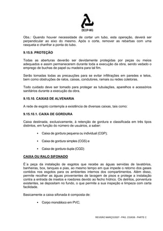 Obs.: Quando houver necessidade de cortar um tubo, esta operação, deverá ser 
perpendicular ao eixo do mesmo. Após o corte, remover as rebarbas com uma 
rasqueta e chanfrar a ponta do tubo. 
9.15.9. PROTEÇÃO 
Todas as aberturas deverão ser devidamente protegidas por peças ou meios 
adequados e assim permanecerem durante toda a execução da obra, sendo vedado o 
emprego de buchas de papel ou madeira para tal fim. 
Serão tomadas todas as precauções para se evitar infiltrações em paredes e tetos, 
bem como obstruções de ralos, caixas, condutores, ramais ou redes coletoras. 
Todo cuidado deve ser tomado para proteger as tubulações, aparelhos e acessórios 
sanitários durante a execução da obra. 
9.15.10. CAIXAS DE ALVENARIA 
A rede de esgoto contempla a existência de diversas caixas, tais como: 
9.15.10.1. CAIXA DE GORDURA 
Caixa destinada, exclusivamente, à retenção de gordura e classificada em três tipos 
distintos, em função do número de usuários, a saber: 
ƒ Caixa de gordura pequena ou individual (CGP); 
REVISÃO MARÇO/2007 - PÁG. 233/638 - PARTE C 
ƒ Caixa de gordura simples (CGS) e 
ƒ Caixa de gordura dupla (CGD) 
CAIXA OU RALO SIFONADO 
É´a peça da instalação de esgotos que recebe as águas servidas de lavatórios, 
banheiras, box, tanques e pias, ao mesmo tempo em que impede o retorno dos gases 
contidos nos esgotos para os ambientes internos dos compartimentos. Além disso, 
permite recolher as águas provenientes de lavagem de pisos e protege a instalação 
contra a entrada de insetos e roedores devido ao fecho hídrico. Os detritos, porventura 
existentes, se depositam no fundo, o que permite a sua inspeção e limpeza com certa 
facilidade. 
Basicamente a caixa sifonada é composta de: 
ƒ Corpo monobloco em PVC; 
 