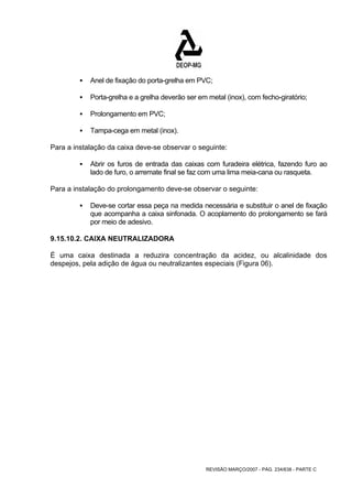 ƒ Anel de fixação do porta-grelha em PVC; 
ƒ Porta-grelha e a grelha deverão ser em metal (inox), com fecho-giratório; 
REVISÃO MARÇO/2007 - PÁG. 234/638 - PARTE C 
ƒ Prolongamento em PVC; 
ƒ Tampa-cega em metal (inox). 
Para a instalação da caixa deve-se observar o seguinte: 
ƒ Abrir os furos de entrada das caixas com furadeira elétrica, fazendo furo ao 
lado de furo, o arremate final se faz com uma lima meia-cana ou rasqueta. 
Para a instalação do prolongamento deve-se observar o seguinte: 
ƒ Deve-se cortar essa peça na medida necessária e substituir o anel de fixação 
que acompanha a caixa sinfonada. O acoplamento do prolongamento se fará 
por meio de adesivo. 
9.15.10.2. CAIXA NEUTRALIZADORA 
É uma caixa destinada a reduzira concentração da acidez, ou alcalinidade dos 
despejos, pela adição de água ou neutralizantes especiais (Figura 06). 
 
