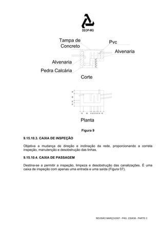 10 10 10 10 
15 30 5 10 5 10 5 10 15 
REVISÃO MARÇO/2007 - PÁG. 235/638 - PARTE C 
Tampa de 
Concreto 
Alvenaria 
15 10 30 15 
Pvc 
Alvenaria 
Pedra Calcária 
Corte 
Planta 
Figura 9 
9.15.10.3. CAIXA DE INSPEÇÃO 
Objetiva a mudança de direção e inclinação da rede, proporcionando a correta 
inspeção, manutenção e desobstrução das linhas. 
9.15.10.4. CAIXA DE PASSAGEM 
Destina-se a permitir a inspeção, limpeza e desobstrução das canalizações. É uma 
caixa de inspeção com apenas uma entrada e uma saída (Figura 07). 
 