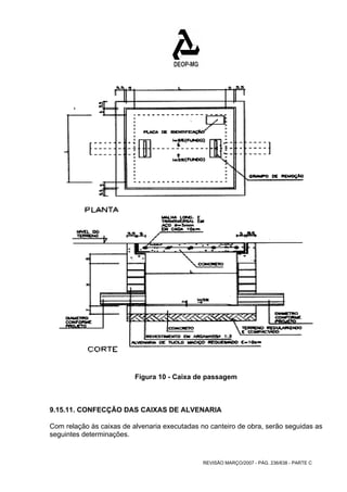 Figura 10 - Caixa de passagem 
9.15.11. CONFECÇÃO DAS CAIXAS DE ALVENARIA 
Com relação às caixas de alvenaria executadas no canteiro de obra, serão seguidas as 
seguintes determinações. 
REVISÃO MARÇO/2007 - PÁG. 236/638 - PARTE C 
 