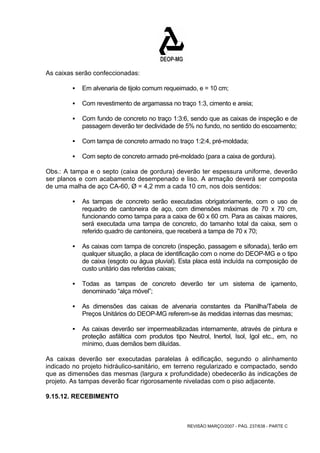 REVISÃO MARÇO/2007 - PÁG. 237/638 - PARTE C 
As caixas serão confeccionadas: 
ƒ Em alvenaria de tijolo comum requeimado, e = 10 cm; 
ƒ Com revestimento de argamassa no traço 1:3, cimento e areia; 
ƒ Com fundo de concreto no traço 1:3:6, sendo que as caixas de inspeção e de 
passagem deverão ter declividade de 5% no fundo, no sentido do escoamento; 
ƒ Com tampa de concreto armado no traço 1:2:4, pré-moldada; 
ƒ Com septo de concreto armado pré-moldado (para a caixa de gordura). 
Obs.: A tampa e o septo (caixa de gordura) deverão ter espessura uniforme, deverão 
ser planos e com acabamento desempenado e liso. A armação deverá ser composta 
de uma malha de aço CA-60, Ø = 4,2 mm a cada 10 cm, nos dois sentidos: 
ƒ As tampas de concreto serão executadas obrigatoriamente, com o uso de 
requadro de cantoneira de aço, com dimensões máximas de 70 x 70 cm, 
funcionando como tampa para a caixa de 60 x 60 cm. Para as caixas maiores, 
será executada uma tampa de concreto, do tamanho total da caixa, sem o 
referido quadro de cantoneira, que receberá a tampa de 70 x 70; 
ƒ As caixas com tampa de concreto (inspeção, passagem e sifonada), terão em 
qualquer situação, a placa de identificação com o nome do DEOP-MG e o tipo 
de caixa (esgoto ou água pluvial). Esta placa está incluída na composição de 
custo unitário das referidas caixas; 
ƒ Todas as tampas de concreto deverão ter um sistema de içamento, 
denominado “alça móvel”; 
ƒ As dimensões das caixas de alvenaria constantes da Planilha/Tabela de 
Preços Unitários do DEOP-MG referem-se às medidas internas das mesmas; 
ƒ As caixas deverão ser impermeabilizadas internamente, através de pintura e 
proteção asfáltica com produtos tipo Neutrol, lnertol, Isol, Igol etc., em, no 
mínimo, duas demãos bem diluídas. 
As caixas deverão ser executadas paralelas à edificação, segundo o alinhamento 
indicado no projeto hidráulico-sanitário, em terreno regularizado e compactado, sendo 
que as dimensões das mesmas (largura x profundidade) obedecerão às indicações de 
projeto. As tampas deverão ficar rigorosamente niveladas com o piso adjacente. 
9.15.12. RECEBIMENTO 
 