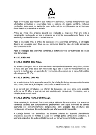Após a conclusão dos trabalhos das instalações sanitárias, e antes do fechamento das 
tubulações embutidas e enterradas, todo o sistema de esgoto sanitário, inclusive 
ventilação, seja novo ou existente, que tenha sofrido modificações ou acréscimos, 
deverá ser inspecionado e ensaiado. 
Antes do início dos ensaios deverá ser efetuada a inspeção final em toda a 
canalização, verificando se todo o sistema se encontra adequadamente fixado e se 
existe algum material estranho no seu interior. 
Após a inspeção final, e antes da colocação dos aparelhos sanitários, a tubulação 
deverá ser ensaiada com água ou ar, conforme descrito, não devendo apresentar 
nenhum vazamento. 
Após a colocação dos aparelhos sanitários, o sistema deverá ser submetido ao ensaio 
final de fumaça. 
9.15.13. ENSAIOS 
9.15.13.1. ENSAIO COM ÁGUA 
No ensaio com água, toda a abertura deverá ser convenientemente tamponada, exceto 
a mais alta, por onde deve ser introduzida água até o nível de transbordamento da 
mesma e mantida por um período de 15 minutos, observando-se a carga hidrostática 
não ultrapasse 60 kPa. 
9.15.13.2. ENSAIO COM AR 
No ensaio com ar, toda a entrada ou saída da tubulação deverá ser convenientemente 
tamponada, com exceção daquela pela qual o ar será introduzido. 
O ar deverá ser introduzido no interior da tubulação até que atinja uma pressão 
uniforme de 35 kPa, a qual deverá ser mantida pelo período de 15 minutos, sem a 
introdução de ar adicional. 
9.15.13.3. ENSAIO FINAL COM FUMAÇA 
Para a realização do ensaio final com fumaça, todos os fechos hídricos dos aparelhos 
sanitários deverão ser completamente preenchidos com água, devendo as demais 
aberturas ser convenientemente tamponadas, com exceção das aberturas dos 
ventiladores primários e da abertura pela qual a fumaça será introduzida. 
A fumaça deverá ser introduzida no sistema através da abertura previamente 
preparada; quando for notada a saída de fumaça pelos ventiladores primários, a 
abertura respectiva de cada ventilador deverá ser convenientemente tamponada. 
REVISÃO MARÇO/2007 - PÁG. 238/638 - PARTE C 
 