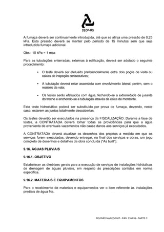 A fumaça deverá ser continuamente introduzida, até que se atinja uma pressão de 0,25 
kPa. Esta pressão deverá se manter pelo período de 15 minutos sem que seja 
introduzida fumaça adicional. 
Obs.: 10 kPa = 1 mca 
Para as tubulações enterradas, externas à edificação, deverá ser adotado o seguinte 
procedimento: 
ƒ O teste deverá ser efetuado preferencialmente entre dois poços de visita ou 
REVISÃO MARÇO/2007 - PÁG. 239/638 - PARTE C 
caixas de inspeção consecutivas; 
ƒ A tubulação deverá estar assentada com envolvimento lateral, porém, sem o 
reaterro da vala; 
ƒ Os testes serão efetuados com água, fechando-se a extremidade de jusante 
do trecho e enchendo-se a tubulação através da caixa de montante. 
Este teste hidrostático poderá ser substituído por prova de fumaça, devendo, neste 
caso, estarem as juntas totalmente descobertas. 
Os testes deverão ser executados na presença da FISCALIZAÇÃO. Durante a fase de 
testes, a CONTRATADA deverá tomar todas as providências para que a água 
proveniente de eventuais vazamentos não cause danos aos serviços já executados. 
A CONTRATADA deverá atualizar os desenhos dos projetos a medida em que os 
serviços forem executados, devendo entregar, no final dos serviços e obras, um jogo 
completo de desenhos e detalhes da obra concluída (“As built”). 
9.16. ÁGUAS PLUVIAIS 
9.16.1. OBJETIVO 
Estabelecer as diretrizes gerais para a execução de serviços de instalações hidráulicas 
de drenagem de águas pluviais, em respeito às prescrições contidas em norma 
específica. 
9.16.2. MATERIAIS E EQUIPAMENTOS 
Para o recebimento de materiais e equipamentos ver o item referente às instalações 
prediais de água fria. 
 