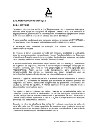 3.2.2. METODOLOGIA DE EXECUÇÃO 
3.2.2.1. SERVIÇOS 
Quando do início da obra, a FISCALIZAÇÃO juntamente com o Supervisor de Projetos, 
solicitará uma equipe de topografia da empresa CONTRATADA, que verificará as 
seções primitivas, possibilitando a confirmação do levantamento topográfico do projeto 
e um consenso sobre a seção a ser adotada para efeito de medição. 
A escavação fica condicionada aos elementos técnicos, fornecidos à CONTRATADA e 
constantes das notas de serviço elaboradas em conformidade com o projeto. 
A escavação será precedida da execução dos serviços de desmatamento, 
destocamento e limpeza. 
Os trechos a serem escavados deverão ser limitados, sinalizados e protegidos, 
segundo as recomendações constantes das Normas Regulamentadoras de Segurança 
e Medicina do Trabalho, garantindo as condições de circulação e segurança para todos 
os funcionários, pedestres e para o trânsito de um modo geral. 
A escavação mecânica terá início no trecho liberado pela FISCALIZAÇÃO, obedecidas 
às exigências de segurança, mediante a prévia seleção de utilização ou rejeição dos 
materiais extraídos, bem como de uma programação de trabalho aprovada pela 
FISCALIZAÇÃO. Assim, apenas serão transportados, para constituição ou 
complementação dos aterros, os materiais que sejam compatíveis com as 
especificações de execução dos aterros, em conformidade com o projeto. 
Atendido o projeto e, desde que técnica e economicamente aconselhável a juízo da 
FISCALIZAÇÃO, as massas em excesso que resultariam em bota-fora poderão ser 
integradas aos aterros, constituindo alargamentos da plataforma, adoçamento dos 
taludes ou bermas de equilíbrio. A referida operação deverá ser efetuada desde a 
etapa inicial da construção do aterro. 
Nos cortes e aterros indicados no projeto, deverão ser providenciadas todas as 
proteções quanto à erosão e deslizamento de taludes, drenagem, revestimentos e 
demais serviços que se tornarem necessários à estabilidade da obra. Para tanto a 
CONTRATADA deverá apresentar â FISCALIZAÇÃO o escopo básico das soluções 
propostas para cada uma das situações. 
Quando, no nível da plataforma dos cortes, for verificada ocorrência de solos de 
expansão maior que 2%, baixa capacidade de suporte ou solos orgânicos, promover-se- 
à rebaixamento na espessura indicada em projeto, procedendo-se à execução de 
novas camadas constituídas de materiais selecionados. 
REVISÃO MARÇO/2007 - PÁG. 24/638 - PARTE C 
 