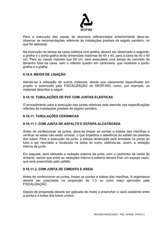 Para a execução das caixas de alvenaria referenciadas anteriormente deve-se, 
observar as recomendações referente às instalações prediais de esgoto sanitário, no 
que for aplicável. 
Na execução da tampa da caixa coletora com grelha, deverá ser observado o seguinte: 
a grelha e o porta-grelha terão dimensões máximas de 45 x 45, para a caixa de 40 x 40 
cm. Para as caixas maiores que 60 cm, será executada uma tampa de concreto do 
tamanho total da caixa, sem o referido quadro em cantoneira, que receberá o porta-grelha 
REVISÃO MARÇO/2007 - PÁG. 244/638 - PARTE C 
e a grelha 
9.16.9. MEIOS DE LIGAÇÃO 
Admite-se a utilização de outros materiais, desde que claramente especificado em 
projeto e autorizado pela FISCALIZAÇÃO do DEOP-MG, como, por exemplo, os 
materiais descritos a seguir: 
9.16.10. TUBULAÇÕES DE PVC COM JUNTAS ELÁSTICAS 
O procedimento para a execução das juntas elásticas está descrito nas especificações 
refentes às instalações prediais de esgoto sanitário. 
9.16.11. TUBULAÇÕES CERÂMICAS 
9.16.11.1. COM JUNTA DE ASFALTO E ESTOPA ALCATROADA 
Antes de confeccionar as juntas, deve-se limpar as pontas e bolsas das manilhas e 
verificar se estas não estão úmidas, o que impediria a aderência do asfalto às paredes 
dos tubos. Para a execução da junta, a estopa alcatroada será enrolada na ponta do 
tubo a ser rejuntado e recalcada na bolsa do outro, obtendo-se, assim, a vedação 
interna da junta. 
Em seguida, será efetuada a vedação externa da junta, com o cachimbo de corda de 
amianto, sendo que entre as vedações interna e externa deverá ficar um espaço vazio, 
que será preenchido pelo asfalto. 
9.16.11.2. COM JUNTA DE CIMENTO E AREIA 
Antes de confeccionar as juntas, limpar as pontas e bolsas das manilhas. A argamassa 
deverá ser executada na proporção de 1:3 ou outro traço aprovado pela 
FISCALIZAÇÃO. 
Depois de preparada deverá ser aplicada de modo a preencher o vazio existente entre 
a ponta e a bolsa dos tubos unidos. 
 