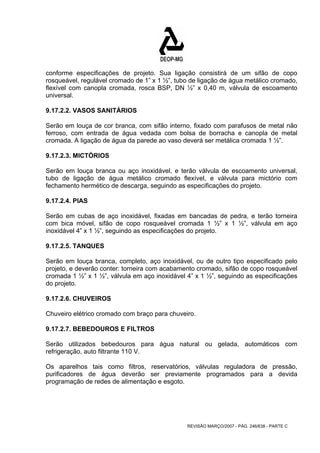 conforme especificações de projeto. Sua ligação consistirá de um sifão de copo 
rosqueável, regulável cromado de 1” x 1 ½”, tubo de ligação de água metálico cromado, 
flexível com canopla cromada, rosca BSP, DN ½” x 0,40 m, válvula de escoamento 
universal. 
9.17.2.2. VASOS SANITÁRIOS 
Serão em louça de cor branca, com sifão interno, fixado com parafusos de metal não 
ferroso, com entrada de água vedada com bolsa de borracha e canopla de metal 
cromada. A ligação de água da parede ao vaso deverá ser metálica cromada 1 ½”. 
9.17.2.3. MICTÓRIOS 
Serão em louça branca ou aço inoxidável, e terão válvula de escoamento universal, 
tubo de ligação de água metálico cromado flexível, e válvula para mictório com 
fechamento hermético de descarga, seguindo as especificações do projeto. 
9.17.2.4. PIAS 
Serão em cubas de aço inoxidável, fixadas em bancadas de pedra, e terão torneira 
com bica móvel, sifão de copo rosqueável cromada 1 ½” x 1 ½”, válvula em aço 
inoxidável 4” x 1 ½”, seguindo as especificações do projeto. 
9.17.2.5. TANQUES 
Serão em louça branca, completo, aço inoxidável, ou de outro tipo especificado pelo 
projeto, e deverão conter: torneira com acabamento cromado, sifão de copo rosqueável 
cromada 1 ½” x 1 ½”, válvula em aço inoxidável 4” x 1 ½”, seguindo as especificações 
do projeto. 
9.17.2.6. CHUVEIROS 
Chuveiro elétrico cromado com braço para chuveiro. 
9.17.2.7. BEBEDOUROS E FILTROS 
Serão utilizados bebedouros para água natural ou gelada, automáticos com 
refrigeração, auto filtrante 110 V. 
Os aparelhos tais como filtros, reservatórios, válvulas reguladora de pressão, 
purificadores de água deverão ser previamente programados para a devida 
programação de redes de alimentação e esgoto. 
REVISÃO MARÇO/2007 - PÁG. 246/638 - PARTE C 
 