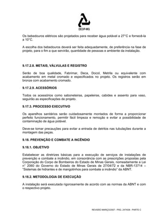 Os bebedouros elétricos são projetados para receber água potável a 27°C e fornecê-la 
a 10°C. 
A escolha dos bebedouros deverá ser feita adequadamente, de preferência na fase de 
projeto, para o fim a que servirão, quantidade de pessoas e ambiente da instalação. 
9.17.2.8. METAIS, VÁLVULAS E REGISTRO 
Serão de boa qualidade, Fabrimar, Deca, Docol, Metrila ou equivalente com 
acabamento em metal cromado e especificados no projeto. Os registros serão em 
bronze com acabamento cromado. 
9.17.2.9. ACESSÓRIOS 
Todos os acessórios como saboneteiras, papeleiras, cabides e assento para vaso, 
seguirão as especificações de projeto. 
9.17.3. PROCESSO EXECUTIVO 
Os aparelhos sanitários serão cuidadosamente montados de forma a proporcionar 
perfeito funcionamento, permitir fácil limpeza e remoção e evitar a possibilidade de 
contaminação de água potável. 
Deve-se tomar precauções para evitar a entrada de detritos nas tubulações durante a 
montagem das peças. 
9.18. PREVENÇÃO E COMBATE A INCÊNDIO 
9.18.1. OBJETIVO 
Estabelecer as diretrizes básicas para a execução de serviços de instalações de 
prevenção e combate a incêndio, em consonância com as prescrições propostas pela 
Corporação do Corpo de Bombeiros do Estado de Minas Gerais, nomeadamente a Lei 
n° 2060 do Governo do Estado de Minas Gerais de 27/04/72 e da NBR-13714 – 
“Sistemas de hidrantes e de mangotinhos para combate a incêndio” da ABNT. 
9.18.2. METODOLOGIA DE EXECUÇÃO 
A instalação será executada rigorosamente de acordo com as normas da ABNT e com 
o respectivo projeto. 
REVISÃO MARÇO/2007 - PÁG. 247/638 - PARTE C 
 