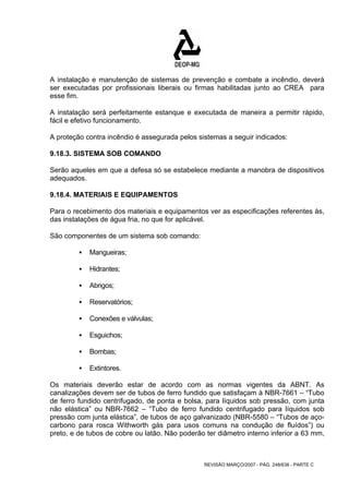 A instalação e manutenção de sistemas de prevenção e combate a incêndio, deverá 
ser executadas por profissionais liberais ou firmas habilitadas junto ao CREA para 
esse fim. 
A instalação será perfeitamente estanque e executada de maneira a permitir rápido, 
fácil e efetivo funcionamento. 
A proteção contra incêndio é assegurada pelos sistemas a seguir indicados: 
9.18.3. SISTEMA SOB COMANDO 
Serão aqueles em que a defesa só se estabelece mediante a manobra de dispositivos 
adequados. 
9.18.4. MATERIAIS E EQUIPAMENTOS 
Para o recebimento dos materiais e equipamentos ver as especificações referentes às, 
das instalações de água fria, no que for aplicável. 
São componentes de um sistema sob comando: 
REVISÃO MARÇO/2007 - PÁG. 248/638 - PARTE C 
ƒ Mangueiras; 
ƒ Hidrantes; 
ƒ Abrigos; 
ƒ Reservatórios; 
ƒ Conexões e válvulas; 
ƒ Esguichos; 
ƒ Bombas; 
ƒ Extintores. 
Os materiais deverão estar de acordo com as normas vigentes da ABNT. As 
canalizações devem ser de tubos de ferro fundido que satisfaçam à NBR-7661 – “Tubo 
de ferro fundido centrifugado, de ponta e bolsa, para líquidos sob pressão, com junta 
não elástica” ou NBR-7662 – “Tubo de ferro fundido centrifugado para líquidos sob 
pressão com junta elástica”, de tubos de aço galvanizado (NBR-5580 – “Tubos de aço-carbono 
para rosca Withworth gás para usos comuns na condução de fluídos”) ou 
preto, e de tubos de cobre ou latão. Não poderão ter diâmetro interno inferior a 63 mm, 
 