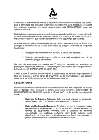 Constatada a conveniência técnica e econômica de materiais escavados nos cortes, 
para a confecção das camadas superficiais da plataforma, será procedido o depósito 
dos referidos materiais, em locais determinados pela FISCALIZAÇÃO, para sua 
oportuna utilização. 
Os taludes deverão apresentar a superfície desempenada obtida pela normal utilização 
do equipamento de escavação. Não será permitida a presença de blocos de rocha ou 
matacões nos taludes, que possam colocar em risco a segurança dos usuários. 
O acabamento da plataforma de corte será procedido mecanicamente, de forma a se 
alcançar a conformação da seção transversal do projeto, admitidas as seguintes 
tolerâncias: 
ƒ Variação de altura máxima de + ou - 0,10 m para o eixo e bordos; 
ƒ Variação máxima de largura + 0,20 m para cada semi-plataforma, não se 
REVISÃO MARÇO/2007 - PÁG. 25/638 - PARTE C 
admitido variação para menos. 
No caso de escavação em material de 3ª categoria, deverão ser atendidas as 
prescrições específicas do Grupo - Terraplenagem - do Caderno de Encargos de Infra- 
Estrutura, ou a FISCALIZAÇÃO do DEOP-MG. 
A FISCALIZAÇÃO deverá atentar-se para a possibilidade de haver na região próxima à 
obra em execução, outras obras do DEOP-MG ou da municipalidade que possam 
ceder, ou a ela ser fornecida, terra a ser utilizada em aterros. 
3.2.2.2. MATERIAIS 
Os serviços de escavação mecânica serão classificados em três categorias, de acordo 
com a tipologia dos materiais a serem escavados conforme determinação da 
FISCALIZAÇÃO do DEOP-MG durante o “Check List” e de acordo com descrição 
abaixo: 
ƒ Materiais De Primeira Categoria: Solo em geral, residual ou sedimentar, 
seixo rolado ou não, com diâmetro máximo inferior a 0,15 metros. 
ƒ Materiais De Segunda Categoria: Constituído por rocha em decomposição, 
que permitem a remoção com o uso de escarificador, lâminas ou canto de 
lâminas de equipamento rodoviário, sem a utilização de desmonte 
especializado (ex.: explosivo, perfuratriz, etc.). Estão incluídos nesta 
classificação, os blocos de rocha de volume inferior a 2,0 m3 e os matacões ou 
pedras de diâmetro médio compreendido entre 0,15 e 1,0m. 
 