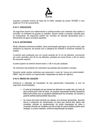 suportar a pressão mínima de teste de 2.0 MPa, dotadas de juntas “STORZ” e com 
seção de 15 m de comprimento. 
9.18.11. ESGUICHOS 
Os esguichos devem ser indeformáveis e confeccionados com materiais não sujeitos à 
corrosão, no ambiente de guarda ou trabalho. Devem resistir à pressão indicada para 
as mangueiras. Os esguichos podem ser munidos de válvulas apropriadas para o 
fechamento de água no próprio aparelho. 
9.18.12. EXTINTORES 
Serão utilizados extintores portáteis, tipos pulverização gás-água, pó químico seco, gás 
carbônico ou espuma, de acordo com a categoria do incêndio e conforme indicado no 
projeto. 
O extintor será sinalizado com um circulo amarelo de 15 cm de diâmetro, circunscrito 
por outro vermelho com 30 cm de diâmetro, pintados em cores firmes, a 50 cm acima 
de sua parte superior. 
A parte superior do extintor deverá estar a 1,80 m do piso acabado. 
Os extintores não poderão ser colocados nas paredes das escadas e rampas. 
Somente serão aceitos extintores que possuírem o selo de “marca de conformidade”, 
ABNT, seja de vistoria ou inspecionado, respeitadas as datas de vigência. 
9.18.13. MEIOS DE LIGAÇÃO 
Admite-se a utilização de tubulações de aço galvanizado rosqueadas, e com as 
seguintes recomendações: 
ƒ O corte de tubulações de aço deverá ser efetuado em seção reta, por meio de 
serra própria para corte de tubos. As porções rosqueadas deverão apresentar 
filetes bem limpos que se ajustarão perfeitamente às conexões, de maneira a 
garantir perfeita estanqueidade das juntas; 
ƒ As roscas dos tubos deverão ser abertas com tarraxas apropriadas, devendo 
dar-se o acréscimo do comprimento na rosca que deverá ficar dentro das 
conexões, válvulas ou equipamentos. As juntas rosqueadas de tubos e 
conexões deverão ser vedadas com fita à base de resina sintética própria para 
vedação, ou outros materiais, conforme especificação do projeto; 
REVISÃO MARÇO/2007 - PÁG. 251/638 - PARTE C 
 
