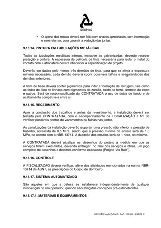 ƒ O aperto das roscas deverá ser feito com chaves apropriadas, sem interrupção 
e sem retornar, para garantir a vedação das juntas. 
9.18.14. PINTURA EM TUBULAÇÕES METÁLICAS 
Todas as tubulações metálicas aéreas, inclusive as galvanizadas, deverão receber 
proteção e pintura. A espessura da película de tinta necessária para isolar o metal do 
contato com a atmosfera deverá obedecer à especificação de projeto. 
Deverão ser dadas pelo menos três demãos de tinta, para que se atinja a espessura 
mínima necessária; cada demão deverá cobrir possíveis falhas e irregularidades das 
demãos anteriores. 
A tinta de base deverá conter pigmentos para inibir a formação de ferrugem, tais como 
as tintas de óleo de linhaça com pigmentos de zarcão, óxido de ferro, cromato de zinco 
e outros. Será de responsabilidade da CONTRATADA o uso de tintas de fundo e de 
acabamento compatíveis entre si. 
9.18.15. RECEBIMENTO 
Após a conclusão dos trabalhos e antes do revestimento, a instalação deverá ser 
testada pela CONTRATADA, com o acompanhamento da FISCALIZAÇÃO a fim de 
verificar possíveis pontos de vazamentos ou falhas nas juntas. 
As canalizações da instalação deverão suportar uma pressão não inferior a pressão de 
trabalho, acrescida de 0,5 MPa, sendo que a pressão mínima de ensaio será de 1,0 
MPa, de acordo com a NBR-13714. A duração dos ensaios será de 1 hora, no mínimo. 
A CONTRATADA deverá atualizar os desenhos do projeto à medida em que os 
serviços forem executados, devendo entregar, no final dos serviços e obras, um jogo 
completo de desenhos e detalhes conforme executado (Projeto “As Built”). 
9.18.16. CONTROLE 
A FISCALIZAÇÃO deverá verificar, além das atividades mencionadas na norma NBR- 
13714 da ABNT, as prescrições do Corpo de Bombeiro. 
9.18.17. SISTEMA AUTOMATIZADO 
São aqueles em que a defesa se estabelece independentemente de qualquer 
intervenção de um operador, quando são atingidas condições pré-estabelecidas. 
9.18.17.1. MATERIAIS E EQUIPAMENTOS 
REVISÃO MARÇO/2007 - PÁG. 252/638 - PARTE C 
 