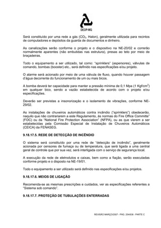 Será constituído por uma rede a gás (CO2, Halon), geralmente utilizada para recintos 
de computadores e depósitos da guarda de documentos e dinheiro. 
As canalizações serão conforme o projeto e o dispositivo na NE-20/02 e correrão 
normalmente aparentes (não embutidas nas estrutura), presas ao teto por meio de 
braçadeiras. 
Todo o equipamento a ser utilizado, tal como: “sprinklers” (aspersores), válvulas de 
comando, bombas (booster) etc., será definido nas especificações e/ou projeto. 
O alarme será acionado por meio de uma válvula de fluxo, quando houver passagem 
d’água decorrente do funcionamento de um ou mais bicos. 
A bomba deverá ter capacidade para manter a pressão mínima de 0,1 Mpa (1 Kgf/cm2) 
em qualquer bico, sendo a vazão estabelecida de acordo com o projeto e/ou 
especificações. 
Deverão ser previstas a insonorização e o isolamento de vibrações, conforme NE- 
29/02. 
As instalações de chuveiros automáticos contra incêndio (“sprinklers”) obedecerão, 
naquilo que não contrariarem a este Regulamento, às normas do Fire Office Committe” 
(FOC) ou da “National Fire Protection Association” (NFPA), ou as que vierem a ser 
estabelecidas pela Comissão Especial de Instalação de Chuveiros Automáticos 
(CEICA) da FENASEG. 
9.18.17.5. REDE DE DETECÇÃO DE INCÊNDIO 
O sistema será constituído por uma rede de “detecção de incêndio”, geralmente 
acionada por censores de fumaça ou de temperatura, que será ligada a uma central 
geral de controle que por sua vez, será interligada com o serviço de segurança local. 
A execução da rede de eletrodutos e caixas, bem como a fiação, serão executadas 
conforme projeto e o disposto na NE-19/01. 
Todo o equipamento a ser utilizado será definido nas especificações e/ou projetos. 
9.18.17.6. MEIOS DE LIGAÇÃO 
Recomenda-se as mesmas prescrições e cuidados, ver as especificações referentes a 
“Sistema sob comando”. 
9.18.17.7. PROTEÇÃO DE TUBULAÇÕES ENTERRADAS 
REVISÃO MARÇO/2007 - PÁG. 254/638 - PARTE C 
 