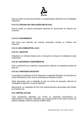Deve-se adotar as mesmas prescrições as especificações referentes às de instalações 
hidráulicas. 
9.18.17.8. PINTURA EM TUBULAÇÕES METÁLICAS 
Deve-se adotar as mesmas prescrições referentes às, denominado de “Sistema sob 
comando”. 
9.18.17.9. RECEBIMENTO 
Esta prova será realizada nas mesmas prescrições contidas no “Sistema sob 
comando”. 
9.18.18. GÁS COMBUSTÍVEL (GLP) 
9.18.18.1. OBJETIVO 
Estabelecer as diretrizes básicas para a execução de serviços de instalações de gás 
combustível. 
9.18.18.2. MATERIAIS E EQUIPAMENTOS 
Para o recebimento dos materiais e equipamentos referente às instalações prediais de 
água fria. 
9.18.18.3. PROCESSO EXECUTIVO 
A execução da instalação de GLP obedecerá à Legislação Municipal, as instruções do 
Corpo de Bombeiros, bem como as indicações do respectivo projeto. 
Serão observadas, para a instalação de gás, as normas de execução, referente às 
instalações de água fria, no que for aplicável. 
Basicamente, as instalações de GLP dos empreendimentos gerenciados pelo Estado 
se constituem de: 
9.19. CENTRAL DE GÁS 
“Área devidamente delimitada que contém os recipientes transportáveis ou 
estacionário(s) e acessórios, destinados ao armazenamento de GLP para consumo da 
própria instalação, conforme descrito na NBR-13523”. 
REVISÃO MARÇO/2007 - PÁG. 255/638 - PARTE C 
 