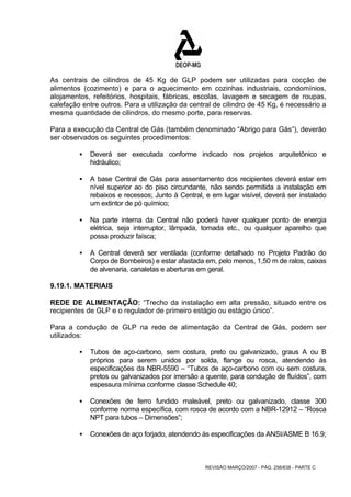As centrais de cilindros de 45 Kg de GLP podem ser utilizadas para cocção de 
alimentos (cozimento) e para o aquecimento em cozinhas industriais, condomínios, 
alojamentos, refeitórios, hospitais, fábricas, escolas, lavagem e secagem de roupas, 
calefação entre outros. Para a utilização da central de cilindro de 45 Kg, é necessário a 
mesma quantidade de cilindros, do mesmo porte, para reservas. 
Para a execução da Central de Gás (também denominado “Abrigo para Gás”), deverão 
ser observados os seguintes procedimentos: 
ƒ Deverá ser executada conforme indicado nos projetos arquitetônico e 
REVISÃO MARÇO/2007 - PÁG. 256/638 - PARTE C 
hidráulico; 
ƒ A base Central de Gás para assentamento dos recipientes deverá estar em 
nível superior ao do piso circundante, não sendo permitida a instalação em 
rebaixos e recessos; Junto à Central, e em lugar visível, deverá ser instalado 
um extintor de pó químico; 
ƒ Na parte interna da Central não poderá haver qualquer ponto de energia 
elétrica, seja interruptor, lâmpada, tomada etc., ou qualquer aparelho que 
possa produzir faísca; 
ƒ A Central deverá ser ventilada (conforme detalhado no Projeto Padrão do 
Corpo de Bombeiros) e estar afastada em, pelo menos, 1,50 m de ralos, caixas 
de alvenaria, canaletas e aberturas em geral. 
9.19.1. MATERIAIS 
REDE DE ALIMENTAÇÃO: “Trecho da instalação em alta pressão, situado entre os 
recipientes de GLP e o regulador de primeiro estágio ou estágio único”. 
Para a condução de GLP na rede de alimentação da Central de Gás, podem ser 
utilizados: 
ƒ Tubos de aço-carbono, sem costura, preto ou galvanizado, graus A ou B 
próprios para serem unidos por solda, flange ou rosca, atendendo às 
especificações da NBR-5590 – “Tubos de aço-carbono com ou sem costura, 
pretos ou galvanizados por imersão a quente, para condução de fluídos”, com 
espessura mínima conforme classe Schedule 40; 
ƒ Conexões de ferro fundido maleável, preto ou galvanizado, classe 300 
conforme norma específica, com rosca de acordo com a NBR-12912 – “Rosca 
NPT para tubos – Dimensões”; 
ƒ Conexões de aço forjado, atendendo às especificações da ANSI/ASME B 16.9; 
 