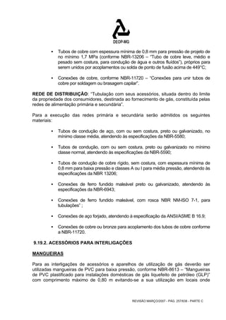 ƒ Tubos de cobre com espessura mínima de 0,8 mm para pressão de projeto de 
no mínimo 1,7 MPa (conforme NBR-13206 – “Tubo de cobre leve, médio e 
pesado sem costura, para condução de água e outros fluídos”), próprios para 
serem unidos por acoplamentos ou solda de ponto de fusão acima de 449°C; 
ƒ Conexões de cobre, conforme NBR-11720 – “Conexões para unir tubos de 
cobre por soldagem ou brasagem capilar”. 
REDE DE DISTRIBUIÇÃO: “Tubulação com seus acessórios, situada dentro do limite 
da propriedade dos consumidores, destinada ao fornecimento de gás, constituída pelas 
redes de alimentação primária e secundária”. 
Para a execução das redes primária e secundária serão admitidos os seguintes 
materiais: 
ƒ Tubos de condução de aço, com ou sem costura, preto ou galvanizado, no 
mínimo classe média, atendendo às especificações da NBR-5580; 
ƒ Tubos de condução, com ou sem costura, preto ou galvanizado no mínimo 
classe normal, atendendo às especificações da NBR-5590; 
ƒ Tubos de condução de cobre rígido, sem costura, com espessura mínima de 
0,8 mm para baixa pressão e classes A ou I para média pressão, atendendo às 
especificações da NBR 13206; 
ƒ Conexões de ferro fundido maleável preto ou galvanizado, atendendo às 
REVISÃO MARÇO/2007 - PÁG. 257/638 - PARTE C 
especificações da NBR-6943; 
ƒ Conexões de ferro fundido maleável, com rosca NBR NM-lSO 7-1, para 
tubulações” ; 
ƒ Conexões de aço forjado, atendendo à especificação da ANSI/ASME B 16.9; 
ƒ Conexões de cobre ou bronze para acoplamento dos tubos de cobre conforme 
a NBR-11720. 
9.19.2. ACESSÓRIOS PARA INTERLIGAÇÕES 
MANGUEIRAS 
Para as interligações de acessórios e aparelhos de utilização de gás deverão ser 
utilizadas mangueiras de PVC para baixa pressão, conforme NBR-8613 – “Mangueiras 
de PVC plastificado para instalações domésticas de gás liquefeito de petróleo (GLP)” 
com comprimento máximo de 0,80 m evitando-se a sua utilização em locais onde 
 