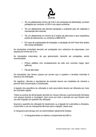ƒ Ter um afastamento mínimo de 0,30 m de condutores de eletricidade, se forem 
protegidos por conduíte, e 0,50 m nos casos contrários; 
ƒ Ter um afastamento das demais tubulações o suficiente para ser realizada a 
REVISÃO MARÇO/2007 - PÁG. 259/638 - PARTE C 
manutenção das mesmas; 
ƒ Ter um afastamento no mínimo de 2 metros de pára-raios e seus respectivos 
pontos de aterramento, ou conforme a NBR-5419; 
ƒ Em caso de superposição de tubulação, a tubulação de GLP deve ficar abaixo 
das outras tubulações. 
As tubulações embutidas deverão ser protegidas com cobertura de argamassa, com 
espessura mínima de 5 cm. 
As tubulações enterradas, de aço galvanizado, deverão ser protegidas, sendo 
recomendado: 
ƒ Pintura asfáltica com envelopamento da rede com concreto magro (sem 
aditivos); 
ƒ Fita de alta fusão. 
As tubulações não devem passar por pontos que a sujeitem a tensões inerentes à 
estrutura da edificação. 
Os registros, válvulas e reguladores de pressão devem ser instalados de maneira a 
permitir fácil conservação e substituição. 
A ligação dos aparelhos de utilização à rede secundária deverá ser efetuada por meio 
de conexões rígidas. 
Todos os pontos de alimentação deverão ter roscas internas e permanecerão fechados 
com plugue durante a montagem, bem como em todo o período em que ficarem sem 
uso até a ligação do aparelho de utilização. 
Quando o aparelho de utilização for deslocável, ou a ligação for submetida a vibrações, 
é permitido o uso de mangueiras flexíveis para a ligação, desde que: 
A mangueira permaneça com as extremidades rigidamente fixadas: 
ƒ A mangueira tenha no máximo o comprimento de 0,80 m; 
 