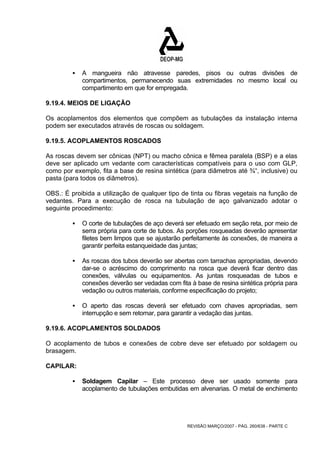 ƒ A mangueira não atravesse paredes, pisos ou outras divisões de 
compartimentos, permanecendo suas extremidades no mesmo local ou 
compartimento em que for empregada. 
9.19.4. MEIOS DE LIGAÇÃO 
Os acoplamentos dos elementos que compõem as tubulações da instalação interna 
podem ser executados através de roscas ou soldagem. 
9.19.5. ACOPLAMENTOS ROSCADOS 
As roscas devem ser cônicas (NPT) ou macho cônica e fêmea paralela (BSP) e a elas 
deve ser aplicado um vedante com características compatíveis para o uso com GLP, 
como por exemplo, fita a base de resina sintética (para diâmetros até ¾“, inclusive) ou 
pasta (para todos os diâmetros). 
OBS.: É proibida a utilização de qualquer tipo de tinta ou fibras vegetais na função de 
vedantes. Para a execução de rosca na tubulação de aço galvanizado adotar o 
seguinte procedimento: 
ƒ O corte de tubulações de aço deverá ser efetuado em seção reta, por meio de 
serra própria para corte de tubos. As porções rosqueadas deverão apresentar 
filetes bem limpos que se ajustarão perfeitamente às conexões, de maneira a 
garantir perfeita estanqueidade das juntas; 
ƒ As roscas dos tubos deverão ser abertas com tarrachas apropriadas, devendo 
dar-se o acréscimo do comprimento na rosca que deverá ficar dentro das 
conexões, válvulas ou equipamentos. As juntas rosqueadas de tubos e 
conexões deverão ser vedadas com fita à base de resina sintética própria para 
vedação ou outros materiais, conforme especificação do projeto; 
ƒ O aperto das roscas deverá ser efetuado com chaves apropriadas, sem 
interrupção e sem retomar, para garantir a vedação das juntas. 
9.19.6. ACOPLAMENTOS SOLDADOS 
O acoplamento de tubos e conexões de cobre deve ser efetuado por soldagem ou 
brasagem. 
CAPILAR: 
ƒ Soldagem Capilar – Este processo deve ser usado somente para 
acoplamento de tubulações embutidas em alvenarias. O metal de enchimento 
REVISÃO MARÇO/2007 - PÁG. 260/638 - PARTE C 
 