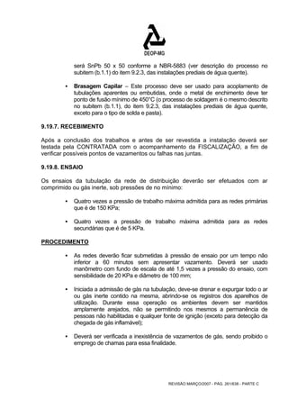 será SnPb 50 x 50 conforme a NBR-5883 (ver descrição do processo no 
subitem (b.1.1) do item 9.2.3, das instalações prediais de água quente). 
ƒ Brasagem Capilar – Este processo deve ser usado para acoplamento de 
tubulações aparentes ou embutidas, onde o metal de enchimento deve ter 
ponto de fusão mínimo de 450°C (o processo de soldagem é o mesmo descrito 
no subitem (b.1.1), do item 9.2.3, das instalações prediais de água quente, 
exceto para o tipo de solda e pasta). 
9.19.7. RECEBIMENTO 
Após a conclusão dos trabalhos e antes de ser revestida a instalação deverá ser 
testada pela CONTRATADA com o acompanhamento da FISCALIZAÇÃO, a fim de 
verificar possíveis pontos de vazamentos ou falhas nas juntas. 
9.19.8. ENSAIO 
Os ensaios da tubulação da rede de distribuição deverão ser efetuados com ar 
comprimido ou gás inerte, sob pressões de no mínimo: 
ƒ Quatro vezes a pressão de trabalho máxima admitida para as redes primárias 
REVISÃO MARÇO/2007 - PÁG. 261/638 - PARTE C 
que é de 150 KPa; 
ƒ Quatro vezes a pressão de trabalho máxima admitida para as redes 
secundárias que é de 5 KPa. 
PROCEDIMENTO 
ƒ As redes deverão ficar submetidas à pressão de ensaio por um tempo não 
inferior a 60 minutos sem apresentar vazamento. Deverá ser usado 
manômetro com fundo de escala de até 1,5 vezes a pressão do ensaio, com 
sensibilidade de 20 KPa e diâmetro de 100 mm; 
ƒ Iniciada a admissão de gás na tubulação, deve-se drenar e expurgar todo o ar 
ou gás inerte contido na mesma, abrindo-se os registros dos aparelhos de 
utilização. Durante essa operação os ambientes devem ser mantidos 
amplamente arejados, não se permitindo nos mesmos a permanência de 
pessoas não habilitadas e qualquer fonte de ignição (exceto para detecção da 
chegada de gás inflamável); 
ƒ Deverá ser verificada a inexistência de vazamentos de gás, sendo proibido o 
emprego de chamas para essa finalidade. 
 