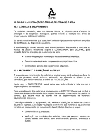 10. GRUPO 10 – INSTALAÇÕES ELÉTRICAS, TELEFÔNICAS E SPDA 
10.1. MATERIAIS E EQUIPAMENTOS 
Os materiais atenderão, além das normas citadas, ao disposto neste Caderno de 
Encargos e às exigências municipais, quando houver, a exemplo das áreas de 
preservação de patrimônio histórico. 
Só serão aceitos materiais que possuírem a classe e procedência impressos em placa 
de identificação ou dispositivo equivalente. 
A documentação abaixo descrita será minuciosamente relacionada e anexada ao 
manual do usuário, documento exigido à CONTRATADA, pelo DEOP-MG, para 
emissão do termo provisório de recebimento da obra: 
ƒ Manual de operação e manutenção dos equipamentos adquiridos; 
ƒ Documentação técnica dos componentes empregados na obra; 
ƒ Certificado de garantia dos equipamentos adquiridos. 
10.2. RECEBIMENTO E INSPEÇÃO DE MATERIAIS 
A inspeção para recebimento de materiais e equipamentos será realizada no local da 
obra por processo visual, podendo, entretanto, ser efetuada na fábrica ou em 
laboratório, por meio de ensaios, a critério da FISCALIZAÇÃO. 
Neste caso, o FORNECEDOR deverá avisar com antecedência a data em que a 
inspeção poderá ser realizada. 
Para o recebimento dos materiais e equipamentos, a CONTRATADA deverá conferir a 
discriminação constante da nota fiscal ou guia de remessa, com o respectivo pedido de 
compra, que deverá estar de acordo com as especificações de materiais, 
equipamentos e serviços. 
Caso algum material ou equipamento não atenda às condições do pedido de compra, 
deverá ser rejeitado. A inspeção visual para recebimento dos materiais e equipamentos 
constitui-se, basicamente, do cumprimento das atividades descritas a seguir: 
REVISÃO MARÇO/2007 - PÁG. 262/638 - PARTE C 
ƒ Conferência das quantidades; 
ƒ Verificação das condições dos materiais, como por exemplo, estarem em 
perfeito estado, sem trincas, sem amassamentos, pintados, embalados e 
outras; 
 