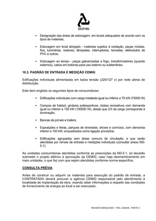 ƒ Designação das áreas de estocagem, em locais adequados de acordo com os 
REVISÃO MARÇO/2007 - PÁG. 263/638 - PARTE C 
tipos de materiais; 
ƒ Estocagem em local abrigado - materiais sujeitos à oxidação, peças miúdas, 
fios, luminárias, reatores, lâmpadas, interruptores, tomadas, eletrodutos de 
PVC e outros; 
ƒ Estocagem ao tempo - peças galvanizadas a fogo, transformadores (quando 
externos), cabos em bobinas para uso externo ou subterrâneo. 
10.3. PADRÃO DE ENTRADA E MEDIÇÃO CEMIG 
Edificações individuais alimentadas em baixa tensão (220/127 v) por rede aérea de 
distribuição. 
Este item engloba os seguintes tipos de consumidores: 
ƒ Edificações individuais com carga instalada igual ou inferior a 75 kW (75000 W) 
ƒ Campos de futebol, ginásios poliesportivos, clubes recreativos com demanda 
igual ou inferior a 150 kW (150000 W), desde que 2/3 da carga corresponda à 
iluminação; 
ƒ Bancas de jornais e trailers; 
ƒ Exposições e feiras, parques de diversões, shows e comícios, com demanda 
inferior a 150 kW, enquadrados como ligação provisória; 
ƒ Edificações agrupadas sem áreas comuns de circulação, e que serão 
atendidas por ramais de entrada e medições individuais (consultar anexo ND- 
5.1). 
As unidades consumidoras atendidas conforme as prescrições da ND-5.1, só deverão 
submeter o projeto elétrico à aprovação da CEMIG, caso haja desmembramento em 
mais unidades, o que faz com que sejam atendidas conforme norma específica. 
CONSULTA PRÉVIA 
Antes de construir ou adquirir os materiais para execução do padrão de entrada, a 
CONTRATADA deverá procurar a agência CEMIG responsável pelo atendimento à 
localidade de implantação da obra, visando obter informações a respeito das condições 
de fornecimento de energia ao local a ser executado. 
 