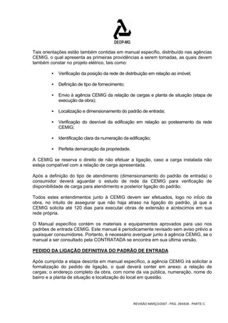 Tais orientações estão também contidas em manual específio, distribuído nas agências 
CEMIG, o qual apresenta as primeiras providências a serem tomadas, as quais devem 
também constar no projeto elétrico, tais como: 
ƒ Verificação da posição da rede de distribuição em relação ao imóvel; 
REVISÃO MARÇO/2007 - PÁG. 264/638 - PARTE C 
ƒ Definição de tipo de fornecimento; 
ƒ Envio à agência CEMIG da relação de cargas e planta de situação (etapa de 
execução da obra); 
ƒ Localização e dimensionamento do padrão de entrada; 
ƒ Verificação do desnível da edificação em relação ao posteamento da rede 
CEMIG; 
ƒ Identificação clara da numeração da edificação; 
ƒ Perfeita demarcação da propriedade. 
A CEMIG se reserva o direito de não efetuar a ligação, caso a carga instalada não 
esteja compatível com a relação de carga apresentada. 
Após a definição do tipo de atendimento (dimensionamento do padrão de entrada) o 
consumidor deverá aguardar o estudo de rede da CEMIG para verificação de 
disponibilidade de carga para atendimento e posterior ligação do padrão. 
Todos estes entendimentos junto à CEMIG devem ser efetuados, logo no inÍcio da 
obra, no intuito de assegurar que não haja atraso na ligação do padrão, já que a 
CEMIG solicita até 120 dias para executar obras de extensão e acréscimos em sua 
rede própria. 
O Manual específico contém os materiais e equipamentos aprovados para uso nos 
padrões de entrada CEMIG. Este manual é periodicamente revisado sem aviso prévio a 
quaisquer consumidores. Portanto, é necessário averiguar junto à agência CEMIG, se o 
manual a ser consultado pela CONTRATADA se encontra em sua última versão. 
PEDIDO DA LIGAÇÃO DEFINITIVA DO PADRÃO DE ENTRADA 
Após cumprida a etapa descrita em manual específico, a agência CEMIG irá solicitar a 
formalização do pedido de ligação, o qual deverá conter em anexo: a relação de 
cargas; o endereço completo da obra, com nome da via pública, numeração, nome do 
bairro e a planta de situação e localização do local em questão. 
 