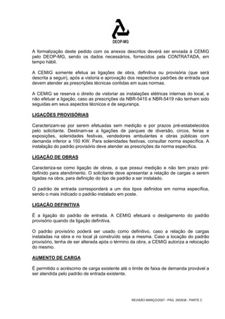 A formalização deste pedido com os anexos descritos deverá ser enviada à CEMIG 
pelo DEOP-MG, sendo os dados necessários, fornecidos pela CONTRATADA, em 
tempo hábil. 
A CEMIG somente efetua as ligações de obra, definitiva ou provisória (que será 
descrita a seguir), após a vistoria e aprovação dos respectivos padrões de entrada que 
devem atender as prescrições técnicas contidas em suas normas. 
A CEMIG se reserva o direito de vistoriar as instalações elétricas internas do local, e 
não efetuar a ligação, caso as prescrições da NBR-5410 e NBR-5419 não tenham sido 
seguidas em seus aspectos técnicos e de segurança. 
LIGAÇÕES PROVISÓRIAS 
Caracterizam-se por serem efetuadas sem medição e por prazos pré-estabelecidos 
pelo solicitante. Destinam-se a ligações de parques de diversão, circos, feiras e 
exposições, solenidades festivas, vendedores ambulantes e obras públicas com 
demanda inferior a 150 KW. Para solenidades festivas, consultar norma específica. A 
instalação do padrão provisório deve atender as prescrições da norma específica. 
LIGAÇÃO DE OBRAS 
Caracteriza-se como ligação de obras, a que possui medição e não tem prazo pré-definido 
para atendimento. O solicitante deve apresentar a relação de cargas a serem 
ligadas na obra, para definição do tipo de padrão a ser instalado. 
O padrão de entrada corresponderá a um dos tipos definidos em norma específica, 
sendo o mais indicado o padrão instalado em poste. 
LIGAÇÃO DEFINITIVA 
É a ligação do padrão de entrada. A CEMIG efetuará o desligamento do padrão 
provisório quando da ligação definitiva. 
O padrão provisório poderá ser usado como definitivo, caso a relação de cargas 
instaladas na obra e no local já construído seja a mesma. Caso a locação do padrão 
provisório, tenha de ser alterada após o término da obra, a CEMIG autoriza a relocação 
do mesmo. 
AUMENTO DE CARGA 
É permitido o acréscimo de carga existente até o limite de faixa de demanda provável a 
ser atendida pelo padrão de entrada existente. 
REVISÃO MARÇO/2007 - PÁG. 265/638 - PARTE C 
 