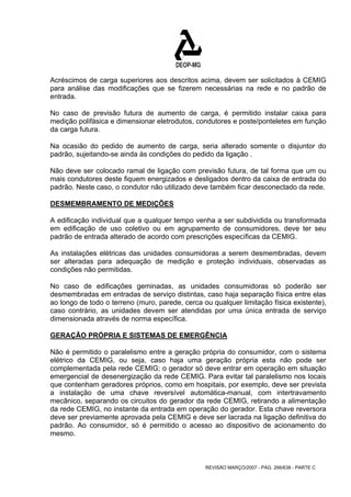 Acréscimos de carga superiores aos descritos acima, devem ser solicitados à CEMIG 
para análise das modificações que se fizerem necessárias na rede e no padrão de 
entrada. 
No caso de previsão futura de aumento de carga, é permitido instalar caixa para 
medição polifásica e dimensionar eletrodutos, condutores e poste/ponteletes em função 
da carga futura. 
Na ocasião do pedido de aumento de carga, seria alterado somente o disjuntor do 
padrão, sujeitando-se ainda às condições do pedido da ligação . 
Não deve ser colocado ramal de ligação com previsão futura, de tal forma que um ou 
mais condutores deste fiquem energizados e desligados dentro da caixa de entrada do 
padrão. Neste caso, o condutor não utilizado deve também ficar desconectado da rede. 
DESMEMBRAMENTO DE MEDIÇÕES 
A edificação individual que a qualquer tempo venha a ser subdividida ou transformada 
em edificação de uso coletivo ou em agrupamento de consumidores, deve ter seu 
padrão de entrada alterado de acordo com prescrições específicas da CEMIG. 
As instalações elétricas das unidades consumidoras a serem desmembradas, devem 
ser alteradas para adequação de medição e proteção individuais, observadas as 
condições não permitidas. 
No caso de edificações geminadas, as unidades consumidoras só poderão ser 
desmembradas em entradas de serviço distintas, caso haja separação física entre elas 
ao longo de todo o terreno (muro, parede, cerca ou qualquer limitação física existente), 
caso contrário, as unidades devem ser atendidas por uma única entrada de serviço 
dimensionada através de norma específica. 
GERAÇÃO PRÓPRIA E SISTEMAS DE EMERGÊNCIA 
Não é permitido o paralelismo entre a geração própria do consumidor, com o sistema 
elétrico da CEMIG, ou seja, caso haja uma geração própria esta não pode ser 
complementada pela rede CEMIG; o gerador só deve entrar em operação em situação 
emergencial de desenergização da rede CEMIG. Para evitar tal paralelismo nos locais 
que contenham geradores próprios, como em hospitais, por exemplo, deve ser prevista 
a instalação de uma chave reversível automática-manual, com intertravamento 
mecânico, separando os circuitos do gerador da rede CEMIG, retirando a alimentação 
da rede CEMIG, no instante da entrada em operação do gerador. Esta chave reversora 
deve ser previamente aprovada pela CEMIG e deve ser lacrada na ligação definitiva do 
padrão. Ao consumidor, só é permitido o acesso ao dispositivo de acionamento do 
mesmo. 
REVISÃO MARÇO/2007 - PÁG. 266/638 - PARTE C 
 