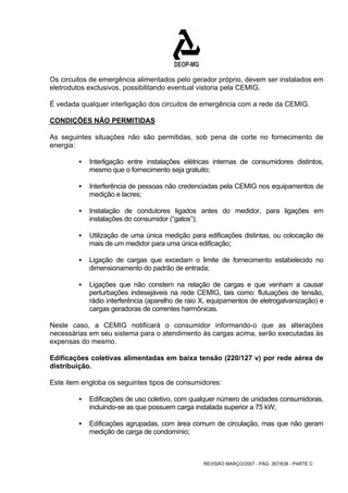 Os circuitos de emergência alimentados pelo gerador próprio, devem ser instalados em 
eletrodutos exclusivos, possibilitando eventual vistoria pela CEMIG. 
É vedada qualquer interligação dos circuitos de emergência com a rede da CEMIG. 
CONDIÇÕES NÃO PERMITIDAS 
As seguintes situações não são permitidas, sob pena de corte no fornecimento de 
energia: 
ƒ Interligação entre instalações elétricas internas de consumidores distintos, 
mesmo que o fornecimento seja gratuito; 
ƒ Interferência de pessoas não credenciadas pela CEMIG nos equipamentos de 
REVISÃO MARÇO/2007 - PÁG. 267/638 - PARTE C 
medição e lacres; 
ƒ Instalação de condutores ligados antes do medidor, para ligações em 
instalações do consumidor (“gatos”); 
ƒ Utilização de uma única medição para edificações distintas, ou colocação de 
mais de um medidor para uma única edificação; 
ƒ Ligação de cargas que excedam o limite de fornecimento estabelecido no 
dimensionamento do padrão de entrada; 
ƒ Ligações que não constem na relação de cargas e que venham a causar 
perturbações indesejáveis na rede CEMIG, tais como: flutuações de tensão, 
rádio interferência (aparelho de raio X, equipamentos de eletrogalvanização) e 
cargas geradoras de correntes harmônicas. 
Neste caso, a CEMIG notificará o consumidor informando-o que as alterações 
necessárias em seu sistema para o atendimento às cargas acima, serão executadas às 
expensas do mesmo. 
Edificações coletivas alimentadas em baixa tensão (220/127 v) por rede aérea de 
distribuição. 
Este item engloba os seguintes tipos de consumidores: 
ƒ Edificações de uso coletivo, com qualquer número de unidades consumidoras, 
incluindo-se as que possuem carga instalada superior a 75 kW; 
ƒ Edificações agrupadas, com área comum de circulação, mas que não geram 
medição de carga de condomínio; 
 